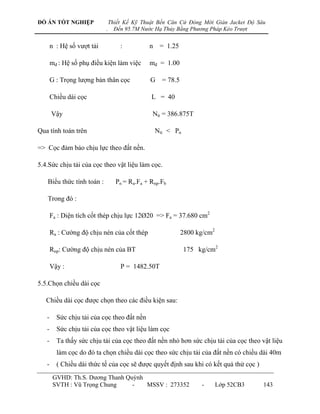 ĐỒ ÁN TỐT NGHIỆP                Thiết Kế Kỹ Thuật Bến Căn Cứ Đóng Mới Giàn Jacket Độ Sâu
                            .     Đến 95.7M Nước Hạ Thủy Bằng Phương Pháp Kéo Trượt


       n : Hệ số vƣợt tải           :         n = 1.25

       mđ : Hệ số phụ điều kiện làm việc      mđ = 1.00

       G : Trọng lƣợng bản thân cọc            G = 78.5

       Chiều dài cọc                           L = 40

       Vậy                                     Ntt = 386.875T

Qua tính toán trên                              Ntt < Pn

=> Cọc đảm bảo chịu lực theo đất nền.

5.4.Sức chịu tải của cọc theo vật liệu làm cọc.

   Biểu thức tính toán :          Pn = Ra.Fa + Rnp.Fb

   Trong đó :

       Fa : Diện tích cốt thép chịu lực 12Ø20 => Fa = 37.680 cm2

       Ra : Cƣờng độ chịu nén của cốt thép                2800 kg/cm2

       Rnp: Cƣờng độ chịu nén của BT                       175 kg/cm2

       Vậy :                        P = 1482.50T

5.5.Chọn chiều dài cọc

   Chiều dài cọc đƣợc chọn theo các điều kiện sau:

   -     Sức chịu tải của cọc theo đất nền
   -     Sức chịu tải của cọc theo vật liệu làm cọc
   -     Ta thấy sức chịu tải của cọc theo đất nền nhỏ hơn sức chịu tải của cọc theo vật liệu
         làm cọc do đó ta chọn chiều dài cọc theo sức chịu tải của đất nền có chiều dài 40m
   -     ( Chiều dài thức tế của cọc sẽ đƣợc quyết định sau khi có kết quả thử cọc )
        GVHD: Th.S. Dƣơng Thanh Quỳnh
        SVTH : Vũ Trọng Chung     -   MSSV : 273352              -      Lớp 52CB3      143
 