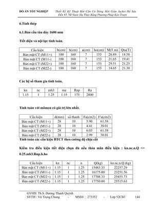 ĐỒ ÁN TỐT NGHIỆP               Thiết Kế Kỹ Thuật Bến Căn Cứ Đóng Mới Giàn Jacket Độ Sâu
                           .     Đến 95.7M Nước Hạ Thủy Bằng Phương Pháp Kéo Trượt


6.Tính thép

6.1.Bản cầu tàu dày 1600 mm

Tiết diện và nội lực tính toán.

       Cấu kiện                 b(cm)     h(cm)     a(cm)       ho(cm) M(T.m) Qtu(T)
  Bản mặt CT (M11+)              100       160        7          153    28.89 18.58
  Bản mặt CT (M11-)              100       160        7          153    21.65 19.41
  Bản mặt CT (M22+)              100       160        7          153    29.51 21.25
  Bản mặt CT (M22-)              100       160        7          153    14.65 21.30


Các hệ số tham gia tính toán.

   kn         nc    mb3             ma       Rnp          Ra
  1.15        1     1.25           1.15      175         2800


Tính toán với mômen có giá trị lớn nhất.

       Cấu kiện        d(mm) số thanh Fa(cm2) F'a(cm2)
 Bản mặt CT (M11+)       28      10       5.90     61.58
 Bản mặt CT (M11-)       28      10       4.41     38.01
 Bản mặt CT (M22+)       28      10       6.03     61.58
 Bản mặt CT (M22-)       28      10       2.99     38.01
Tính toán các cấu kiện BTCT theo cƣờng độ chịu cắt

Kiểm tra điều kiện tiết diện chọn đủ nếu thỏa mãn điều kiện : kn.nc.n.Q <=
0.25.mb3.Rnp.b.ho

      Cấu kiện              kn          nc          n        Q(kg)       kn.nc.n.Q (kg)
 Bản mặt CT (M11+)         1.15         1         1.25      15483.33       22257.29
 Bản mặt CT (M11-)         1.15         1         1.25      16175.00       23251.56
 Bản mặt CT (M22+)         1.15         1         1.25      17708.33       25455.73
 Bản mặt CT (M22-)         1.15         1         1.25      17750.00       25515.63


     GVHD: Th.S. Dƣơng Thanh Quỳnh
     SVTH : Vũ Trọng Chung     -   MSSV : 273352                     -   Lớp 52CB3        144
 