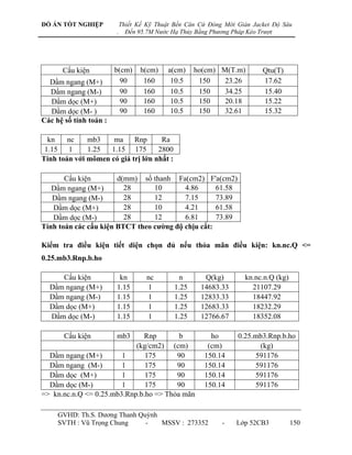 ĐỒ ÁN TỐT NGHIỆP            Thiết Kế Kỹ Thuật Bến Căn Cứ Đóng Mới Giàn Jacket Độ Sâu
                        .     Đến 95.7M Nước Hạ Thủy Bằng Phương Pháp Kéo Trượt




      Cấu kiện          b(cm)     h(cm)    a(cm)     ho(cm) M(T.m)        Qtu(T)
  Dầm ngang (M+)          90       160      10.5      150    23.26        17.62
  Dầm ngang (M-)          90       160      10.5      150    34.25        15.40
  Dầm dọc (M+)            90       160      10.5      150    20.18        15.22
  Dầm dọc (M- )           90       160      10.5      150    32.61        15.32
Các hệ số tính toán :

  kn    nc    mb3    ma     Rnp      Ra
 1.15 1       1.25  1.15 175        2800
Tính toán với mômen có giá trị lớn nhất :

       Cấu kiện        d(mm) số thanh Fa(cm2) F'a(cm2)
   Dầm ngang (M+)        28      10       4.86      61.58
   Dầm ngang (M-)        28      12       7.15      73.89
   Dầm dọc (M+)          28      10       4.21      61.58
   Dầm dọc (M-)          28      12       6.81      73.89
Tính toán các cấu kiện BTCT theo cƣờng độ chịu cắt:

Kiểm tra điều kiện tiết diện chọn đủ nếu thỏa mãn điều kiện: kn.nc.Q <=
0.25.mb3.Rnp.b.ho

     Cấu kiện            kn          nc         n      Q(kg)        kn.nc.n.Q (kg)
  Dầm ngang (M+)        1.15         1        1.25    14683.33        21107.29
  Dầm ngang (M-)        1.15         1        1.25    12833.33        18447.92
  Dầm dọc (M+)          1.15         1        1.25    12683.33        18232.29
  Dầm dọc (M-)          1.15         1        1.25    12766.67        18352.08

       Cấu kiện         mb3   Rnp        b               ho       0.25.mb3.Rnp.b.ho
                            (kg/cm2) (cm)               (cm)            (kg)
  Dầm ngang (M+)        1      175      90             150.14          591176
  Dầm ngang (M-)        1      175      90             150.14          591176
  Dầm dọc (M+)          1      175      90             150.14          591176
  Dầm dọc (M-)          1      175      90             150.14          591176
=> kn.nc.n.Q <= 0.25.mb3.Rnp.b.ho => Thỏa mãn

     GVHD: Th.S. Dƣơng Thanh Quỳnh
     SVTH : Vũ Trọng Chung     -   MSSV : 273352             -    Lớp 52CB3          150
 