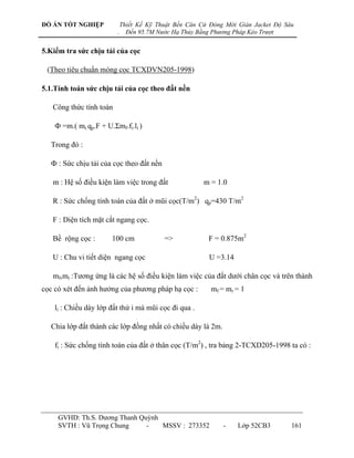 ĐỒ ÁN TỐT NGHIỆP             Thiết Kế Kỹ Thuật Bến Căn Cứ Đóng Mới Giàn Jacket Độ Sâu
                         .     Đến 95.7M Nước Hạ Thủy Bằng Phương Pháp Kéo Trượt


5.Kiểm tra sức chịu tải của cọc

 (Theo tiêu chuẩn móng cọc TCXDVN205-1998)

5.1.Tính toán sức chịu tải của cọc theo đất nền

   Công thức tính toán

    Ф =m.( mr.qp.F + U.Σmf.fi.li )

  Trong đó :

  Ф : Sức chịu tải của cọc theo đất nền

   m : Hệ số điều kiện làm việc trong đất               m = 1.0

   R : Sức chống tính toán của đất ở mũi cọc(T/m2) qp=430 T/m2

   F : Diện tích mặt cắt ngang cọc.

   Bề rộng cọc :       100 cm              =>            F = 0.875m2

   U : Chu vi tiết diện ngang cọc                        U =3.14

   mf,mr :Tƣơng ứng là các hệ số điều kiện làm việc của đất dƣới chân cọc và trên thành
cọc có xét đến ảnh hƣởng của phƣơng pháp hạ cọc :         mf = mr = 1

    li : Chiều dày lớp đất thứ i mà mũi cọc đi qua .

  Chia lớp đất thành các lớp đồng nhất có chiều dày là 2m.

    fi : Sức chống tính toán của đất ở thân cọc (T/m2) , tra bảng 2-TCXD205-1998 ta có :




     GVHD: Th.S. Dƣơng Thanh Quỳnh
     SVTH : Vũ Trọng Chung     -   MSSV : 273352              -    Lớp 52CB3        161
 