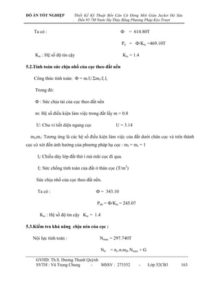 ĐỒ ÁN TỐT NGHIỆP             Thiết Kế Kỹ Thuật Bến Căn Cứ Đóng Mới Giàn Jacket Độ Sâu
                         .     Đến 95.7M Nước Hạ Thủy Bằng Phương Pháp Kéo Trượt


    Ta có :                                          Ф = 614.80T

                                                     Pn = Ф/Ktc =469.10T

    Ktc : Hệ số độ tin cậy                            Ktc = 1.4

5.2.Tính toán sức chịu nhổ của cọc theo đất nền

    Công thức tính toán: Ф = m.U.Σmf.fi.li

    Trong đó:

    Ф : Sức chịu tải của cọc theo đất nền

    m: Hệ số điều kiện làm việc trong đất lấy m = 0.8

     U: Chu vi tiết diện ngang cọc                U = 3.14

  mf,mr: Tƣơng ứng là các hệ số điều kiện làm việc của đất dƣới chân cọc và trên thành
cọc có xét đến ảnh hƣởng của phƣơng pháp hạ cọc : mf = mr = 1

     li: Chiều dày lớp đất thứ i mà mũi cọc đi qua.

     fi: Sức chống tính toán của đất ở thân cọc (T/m2)

     Sức chịu nhổ của cọc theo đất nền.

     Ta có :                            Ф = 343.10

                                        Pnh = Ф/Ktc = 245.07

       Ktc : Hệ số độ tin cậy Ktc = 1.4

5.3.Kiểm tra khả năng chịu nén của cọc :

   Nội lực tính toán :                    Nmax = 297.740T

                                          Ntt = nc.n.mđ. Nmax + G

     GVHD: Th.S. Dƣơng Thanh Quỳnh
     SVTH : Vũ Trọng Chung     -   MSSV : 273352               -    Lớp 52CB3       163
 