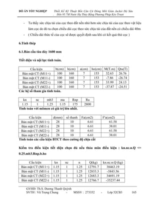 ĐỒ ÁN TỐT NGHIỆP              Thiết Kế Kỹ Thuật Bến Căn Cứ Đóng Mới Giàn Jacket Độ Sâu
                          .     Đến 95.7M Nước Hạ Thủy Bằng Phương Pháp Kéo Trượt


   -    Ta thấy sức chịu tải của cọc theo đất nền nhỏ hơn sức chịu tải của cọc theo vật liệu
        làm cọc do đó ta chọn chiều dài cọc theo sức chịu tải của đất nền có chiều dài 40m
   -    ( Chiều dài thức tế của cọc sẽ đƣợc quyết định sau khi có kết quả thử cọc )

6.Tính thép

6.1.Bản cầu tàu dày 1600 mm

Tiết diện và nội lực tính toán.

        Cấu kiện         b(cm)         h(cm)     a(cm)       ho(cm) M(T.m) Qtu(T)
  Bản mặt CT (M11+)       100           160        7          153    32.63  26.76
  Bản mặt CT (M11-)       100           160        7          153    -7.86 -26.74
  Bản mặt CT (M22+)       100           160        7          153    33.99  24.13
  Bản mặt CT (M22-)       100           160        7          153   -37.87 -24.51
Các hệ số tham gia tính toán.

   kn      nc    mb3       ma       Rnp                Ra
  1.15      1    1.25     1.15      175               2800
Tính toán với mômen có giá trị lớn nhất.

       Cấu kiện        d(mm) số thanh Fa(cm2)                         F'a(cm2)
 Bản mặt CT (M11+)       28      10         6.61                           61.58
 Bản mặt CT (M11-)       28      10         6.61                           38.01
 Bản mặt CT (M22+)       28      10         6.61                           61.58
 Bản mặt CT (M22-)       28      10         6.61                           38.01
Tính toán các cấu kiện BTCT theo cƣờng độ chịu cắt

Kiểm tra điều kiện tiết diện chọn đủ nếu thỏa mãn điều kiện : kn.nc.n.Q <=
0.25.mb3.Rnp.b.ho

      Cấu kiện             kn         nc         n       Q(kg)        kn.nc.n.Q (kg)
 Bản mặt CT (M11+)        1.15        1        1.25     12791.7          38463.19
 Bản mặt CT (M11-)        1.15        1        1.25     12833.3          -3843.56
 Bản mặt CT (M22+)        1.15        1        1.25     12683.3          34691.19
 Bản mặt CT (M22-)        1.15        1        1.25     12766.7         -35237.44

       GVHD: Th.S. Dƣơng Thanh Quỳnh
       SVTH : Vũ Trọng Chung     -   MSSV : 273352                -      Lớp 52CB3     165
 