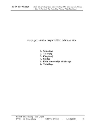 ĐỒ ÁN TỐT NGHIỆP        Thiết Kế Kỹ Thuật Bến Căn Cứ Đóng Mới Giàn Jacket Độ Sâu
                    .     Đến 95.7M Nước Hạ Thủy Bằng Phương Pháp Kéo Trượt




               PHỤ LỤC 3 : PHÂN ĐOẠN TƢỜNG GÓC SAU BẾN




                               1.   Sơ đồ tính
                               2.   Tải trọng
                               3.   Chuyển vị
                               4.   Nội lực
                               5.   Kiểm tra sức chịu tải của cọc
                               6.   Tính thép




    GVHD: Th.S. Dƣơng Thanh Quỳnh
    SVTH : Vũ Trọng Chung     -   MSSV : 273352          -    Lớp 52CB3        175
 
