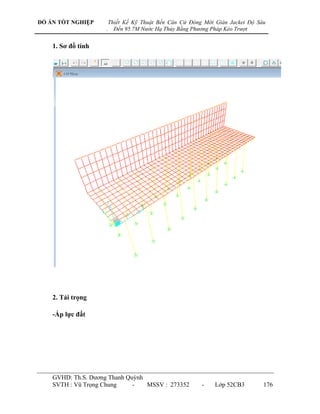 ĐỒ ÁN TỐT NGHIỆP        Thiết Kế Kỹ Thuật Bến Căn Cứ Đóng Mới Giàn Jacket Độ Sâu
                    .     Đến 95.7M Nước Hạ Thủy Bằng Phương Pháp Kéo Trượt


    1. Sơ đồ tính




    2. Tải trọng

    -Áp lực đất




    GVHD: Th.S. Dƣơng Thanh Quỳnh
    SVTH : Vũ Trọng Chung     -   MSSV : 273352          -    Lớp 52CB3        176
 