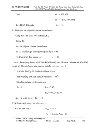 ĐỒ ÁN TỐT NGHIỆP             Thiết Kế Kỹ Thuật Bến Căn Cứ Đóng Mới Giàn Jacket Độ Sâu
                         .     Đến 95.7M Nước Hạ Thủy Bằng Phương Pháp Kéo Trượt


    Ta có :                                          Ф = 125.42T

                                                     Pn = Ф/Ktc =89.586T

    Ktc : Hệ số độ tin cậy                             Ktc = 1.4

5.2.Tính toán sức chịu nhổ của cọc theo đất nền

    Công thức tính toán: Ф = m.U.Σmf.fi.li

    Trong đó:

    Ф : Sức chịu tải của cọc theo đất nền

    m: Hệ số điều kiện làm việc trong đất lấy m = 0.8

     U: Chu vi tiết diện ngang cọc               U = 1.60

  mf,mr: Tƣơng ứng là các hệ số điều kiện làm việc của đất dƣới chân cọc và trên thành
cọc có xét đến ảnh hƣởng của phƣơng pháp hạ cọc : mf = mr = 1

      li: Chiều dày lớp đất thứ I mà mũi cọc đi qua.

      fi: Sức chống tính toán của đất ở thân cọc (T/m2)

     Sức chịu nhổ của cọc theo đất nền.

      Ta có :                            Ф = 17.92

                                          Pnh = Ф/Ktc = 12.80

    Ktc : Hệ số độ tin cậy Ktc = 1.4

5.3.Kiểm tra khả năng chịu nén của cọc :

   Nội lực tính toán :                    Nmax = 73.74T

                                          Ntt = nc.n.mđ. Nmax + G

     GVHD: Th.S. Dƣơng Thanh Quỳnh
     SVTH : Vũ Trọng Chung     -   MSSV : 273352                -   Lớp 52CB3       185
 