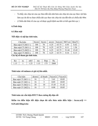 ĐỒ ÁN TỐT NGHIỆP                 Thiết Kế Kỹ Thuật Bến Căn Cứ Đóng Mới Giàn Jacket Độ Sâu
                             .     Đến 95.7M Nước Hạ Thủy Bằng Phương Pháp Kéo Trượt


   -     Ta thấy sức chịu tải của cọc theo đất nền nhỏ hơn sức chịu tải của cọc theo vật liệu
         làm cọc do đó ta chọn chiều dài cọc theo sức chịu tải của đất nền có chiều dài 40m
   -     ( Chiều dài thức tế của cọc sẽ đƣợc quyết định sau khi có kết quả thử cọc )

6.Tính thép

6.1.Bản mặt

Tiết diện và nội lực tính toán.

        Cấu kiện         b(cm)              h(cm)      a(cm)    ho(cm) M(T.m) Qtu(T)
  Bản mặt CT (M11+)       100                 70        6.25     63.75  6.93   0.42
  Bản mặt CT (M11-)       100                 70        6.25     63.75  0.11   1.56
  Bản mặt CT (M22+)       100                 70        6.25     63.75  31.44 15.42
  Bản mặt CT (M22-)       100                 70        6.25     63.75  0.16   0.15
Các hệ số tham gia tính toán.

   Kn         nc      mb3             ma        Rnp       Ra
  1.15        1       1.25           1.15       175      2800


Tính toán với mômen có giá trị lớn nhất.

      Cấu kiện               d(mm)          số thanh   Fa(cm2) F'a(cm2)
 Bản mặt CT (M11+)             16               5        3.41    10.05
 Bản mặt CT (M11-)             16               5        0.05    10.05
 Bản mặt CT (M22+)             20              10       15.45    31.42
 Bản mặt CT (M22-)             16               5        0.08    10.05


Tính toán các cấu kiện BTCT theo cƣờng độ chịu cắt

Kiểm tra điều kiện tiết diện chọn đủ nếu thỏa mãn điều kiện : kn.nc.n.Q <=
0.25.mb3.Rnp.b.ho




       GVHD: Th.S. Dƣơng Thanh Quỳnh
       SVTH : Vũ Trọng Chung     -   MSSV : 273352                   -   Lớp 52CB3      187
 