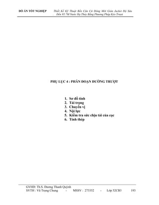 ĐỒ ÁN TỐT NGHIỆP        Thiết Kế Kỹ Thuật Bến Căn Cứ Đóng Mới Giàn Jacket Độ Sâu
                    .     Đến 95.7M Nước Hạ Thủy Bằng Phương Pháp Kéo Trượt




                   PHỤ LỤC 4 : PHÂN ĐOẠN ĐƢỜNG TRƢỢT




                               1.   Sơ đồ tính
                               2.   Tải trọng
                               3.   Chuyển vị
                               4.   Nội lực
                               5.   Kiểm tra sức chịu tải của cọc
                               6.   Tính thép




    GVHD: Th.S. Dƣơng Thanh Quỳnh
    SVTH : Vũ Trọng Chung     -   MSSV : 273352          -    Lớp 52CB3        193
 