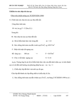 ĐỒ ÁN TỐT NGHIỆP             Thiết Kế Kỹ Thuật Bến Căn Cứ Đóng Mới Giàn Jacket Độ Sâu
                         .     Đến 95.7M Nước Hạ Thủy Bằng Phương Pháp Kéo Trượt


5.Kiểm tra sức chịu tải của cọc

 (Theo tiêu chuẩn móng cọc TCXDVN205-1998)

5.1.Tính toán sức chịu tải của cọc theo đất nền

   Công thức tính toán

    Ф =m.( mr.qp.F + U.Σmf.fi.li )

   Trong đó :

   Ф : Sức chịu tải của cọc theo đất nền

   m : Hệ số điều kiện làm việc trong đất               m = 1.0

   R : Sức chống tính toán của đất ở mũi cọc(T/m2) qp=430 T/m2

   F : Diện tích mặt cắt ngang cọc.

   Bề rộng cọc :     100 cm              =>            F = 0.875m2

   U : Chu vi tiết diện ngang cọc                      U =3.14

   mf,mr :Tƣơng ứng là các hệ số điều kiện làm việc của đất dƣới chân cọc và trên thành
cọc có xét đến ảnh hƣởng của phƣơng pháp hạ cọc : mf = mr = 1

    li : Chiều dày lớp đất thứ i mà mũi cọc đi qua .

   Chia lớp đất thành các lớp đồng nhất có chiều dày là 2m.

    fi : Sức chống tính toán của đất ở thân cọc (T/m2) , tra bảng 2-TCXD205-1998 ta có :




     GVHD: Th.S. Dƣơng Thanh Quỳnh
     SVTH : Vũ Trọng Chung     -   MSSV : 273352              -    Lớp 52CB3        197
 