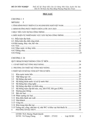ĐỒ ÁN TỐT NGHIỆP                         Thiết Kế Kỹ Thuật Bến Căn Cứ Đóng Mới Giàn Jacket Độ Sâu
                                     .     Đến 95.7M Nước Hạ Thủy Bằng Phương Pháp Kéo Trượt


                                                         MỤC LỤC

CHƢƠNG 1 5
MỞ ĐẦU              5
1.TÌNH HÌNH PHÁT TRIỂN CỦA NGÀNH DẦU KHÍ VIỆT NAM……………………..5
2. ĐỊNH HƢỚNG PHÁT TRIỂN CHẾN LƢỚC 2015-2025……………………………….5
3.MỤC TIÊU XÂY DỰNG CÔNG TRÌNH………………………………………………..6
4. ĐIỀU KIỆN TỰ NHIÊN KHU VỰC XÂY DỰNG CÔNG TRÌNH……………………..7
4.1. Điều kiện địa hình................................................................................................ 7
4.3. Điều kiện địa chất công trình............................................................................... 7
4.4 Khí tƣợng, thủy văn, hải văn .............................................................................. 20
4.4.1 Gió ................................................................................................................... 20
4.4.2 Mực nƣớc và thủy triều ................................................................................... 21
4.4.3 Dòng chảy ........................................................................................................ 22
4.4.4 Sóng…………………………………………………………………………...23

CHƢƠNG 2 24
QUY HOẠCH MẶT BẰNG CĂN CỨ BẾN ........................................................... 24
1. CƠ SỞ THIẾT KẾ TỔNG MẶT BẰNG………………………………………………..24
2. PHƢƠNG ÁN THIẾT KẾ TỔNG MẶT BẰNG………………………………………..24
3.THIẾT KẾ CƠ SỞ HẠ TẦNG KỸ THUẬT BẾN……………………………………….26
3.1 Khu nƣớc trƣớc bến ......................................................................................... 26
3.2 Mặt bằng nạo vét ............................................................................................. 27
3.3 Hệ thống cấp nƣớc ........................................................................................... 27
3.4 Hệ thống thoát nƣớc và xử lý nƣớc thải .......................................................... 28
3.5 Hệ thống hào công nghệ .................................................................................. 28
3.6 Hệ thống cấp điện và chiếu sáng ..................................................................... 28
3.7 Hệ thống trạm cấp khí nén, oxy, khí CO2, khí gas (LPG) .............................. 29
3.8 Đƣờng giao thông ............................................................................................ 29
3.9 Bãi các loại ...................................................................................................... 29
3.10 Phân xƣởng các loại......................................................................................... 30
3.11 Khu điều hành sản xuất ................................................................................... 32
3.12 Nhà khách ........................................................................................................ 32
3.13 Căng tin............................................................................................................ 32
3.14 Khu trung tâm đào tạo ..................................................................................... 32
3.15 Tƣờng rào, cổng, nhà bảo vệ, nhà WC và khu vực hút thuốc lá ...................... 32
4       PHƢƠNG ÁN HẠ THỦY…………………………………………………………...34

        GVHD: Th.S. Dƣơng Thanh Quỳnh
        SVTH : Vũ Trọng Chung     -   MSSV : 273352                                       -      Lớp 52CB3                  2
 