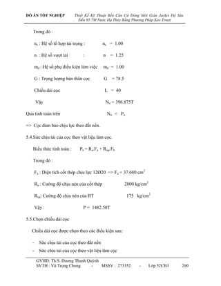 ĐỒ ÁN TỐT NGHIỆP                 Thiết Kế Kỹ Thuật Bến Căn Cứ Đóng Mới Giàn Jacket Độ Sâu
                             .     Đến 95.7M Nước Hạ Thủy Bằng Phương Pháp Kéo Trượt


   Trong đó :

       nc : Hệ số tổ hợp tải trọng :           nc = 1.00

       n : Hệ số vƣợt tải            :         n = 1.25

       mđ : Hệ số phụ điều kiện làm việc       mđ = 1.00

       G : Trọng lƣợng bản thân cọc             G = 78.5

       Chiều dài cọc                            L = 40

       Vậy                                      Ntt = 396.875T

Qua tính toán trên                               Ntt < Pn

=> Cọc đảm bảo chịu lực theo đất nền.

5.4.Sức chịu tải của cọc theo vật liệu làm cọc.

   Biểu thức tính toán :           Pn = Ra.Fa + Rnp.Fb

   Trong đó :

       Fa : Diện tích cốt thép chịu lực 12Ø20 => Fa = 37.680 cm2

       Ra : Cƣờng độ chịu nén của cốt thép                 2800 kg/cm2

       Rnp: Cƣờng độ chịu nén của BT                        175 kg/cm2

       Vậy :                         P = 1482.50T

5.5.Chọn chiều dài cọc

   Chiều dài cọc đƣợc chọn theo các điều kiện sau:

   -     Sức chịu tải của cọc theo đất nền
   -     Sức chịu tải của cọc theo vật liệu làm cọc

        GVHD: Th.S. Dƣơng Thanh Quỳnh
        SVTH : Vũ Trọng Chung     -   MSSV : 273352               -      Lớp 52CB3      200
 
