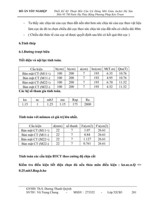 ĐỒ ÁN TỐT NGHIỆP                 Thiết Kế Kỹ Thuật Bến Căn Cứ Đóng Mới Giàn Jacket Độ Sâu
                             .     Đến 95.7M Nước Hạ Thủy Bằng Phương Pháp Kéo Trượt


   -     Ta thấy sức chịu tải của cọc theo đất nền nhỏ hơn sức chịu tải của cọc theo vật liệu
         làm cọc do đó ta chọn chiều dài cọc theo sức chịu tải của đất nền có chiều dài 40m
   -     ( Chiều dài thức tế của cọc sẽ đƣợc quyết định sau khi có kết quả thử cọc )

6.Tính thép

6.1.Đƣờng trƣợt biên

Tiết diện và nội lực tính toán.

        Cấu kiện         b(cm)              h(cm)      a(cm)    ho(cm) M(T.m) Qtu(T)
  Bản mặt CT (M11+)       100                200         7       193    6.35  10.76
  Bản mặt CT (M11-)       100                200         7       193    4.95  10.76
  Bản mặt CT (M22+)       100                200         7       193    6.70  11.52
  Bản mặt CT (M22-)       100                200         7       193    4.52  11.52
Các hệ số tham gia tính toán.

   kn         nc      mb3             ma        Rnp       Ra
  1.15        1       1.25           1.15       175      2800


Tính toán với mômen có giá trị lớn nhất.

      Cấu kiện               d(mm)          số thanh   Fa(cm2) F'a(cm2)
 Bản mặt CT (M11+)             22               7        1.07    26.61
 Bản mặt CT (M11-)             22               7        0.84    26.61
 Bản mặt CT (M22+)             22               7       1.127    26.61
 Bản mặt CT (M22-)             22               7       0.761    26.61


Tính toán các cấu kiện BTCT theo cƣờng độ chịu cắt

Kiểm tra điều kiện tiết diện chọn đủ nếu thỏa mãn điều kiện : kn.nc.n.Q <=
0.25.mb3.Rnp.b.ho




       GVHD: Th.S. Dƣơng Thanh Quỳnh
       SVTH : Vũ Trọng Chung     -   MSSV : 273352                   -   Lớp 52CB3      201
 