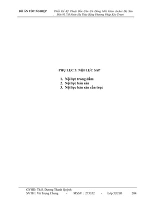 ĐỒ ÁN TỐT NGHIỆP        Thiết Kế Kỹ Thuật Bến Căn Cứ Đóng Mới Giàn Jacket Độ Sâu
                    .     Đến 95.7M Nước Hạ Thủy Bằng Phương Pháp Kéo Trượt




                           PHỤ LỤC 5: NỘI LỰC SAP

                            1. Nội lực trong dầm
                            2. Nội lực bản sàn
                            3. Nội lực bản sàn cần trục




    GVHD: Th.S. Dƣơng Thanh Quỳnh
    SVTH : Vũ Trọng Chung     -   MSSV : 273352          -    Lớp 52CB3        204
 