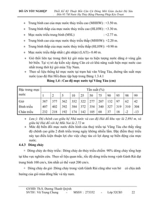 ĐỒ ÁN TỐT NGHIỆP                 Thiết Kế Kỹ Thuật Bến Căn Cứ Đóng Mới Giàn Jacket Độ Sâu
                             .     Đến 95.7M Nước Hạ Thủy Bằng Phương Pháp Kéo Trượt


    + Trung bình cao của mƣ̣c nƣớc thủy triề u cao (MHHW) : +3.50 m.
    + Trung binh thấ p của mƣ̣c nƣớc thủy triề u cao (HLHW) : +3.30 m.
              ̀
    + Mƣ̣c nƣớc triề u trung bình (MSL)                                 : +2.77 m.
    + Trung binh cao của mƣ̣c nƣớc thủy triề u thấ p (MHHW): +2.20 m.
              ̀
    + Trung binh thấ p của mƣ̣c nƣớc thủy triề u thấ p (HLHW): +0.90 m
              ̀
    + Mƣ̣c nƣớc triề u thấ p nhấ t ( ghi nhâ ̣n) (LAT):- 0.40 m.
      + Gió thổi liên tục trong thời kỳ gió mùa tạo ra hiện tƣợng nƣớc dâng ở vùng gần
        bờ biển. Tại vị trí dự kiến xây dựng Căn cứ có khả năng xuất hiện mực nƣớc cao
        nhất trong thời kỳ gió mùa Tây Nam.
      + Theo số liệu thống kê mực nƣớc tại trạm hải văn Vũng Tàu, đƣờng tần suất mực
        nƣớc (cao độ Hải Hồ) đƣợc tập hợp trong Bảng 1.3.4.1
                     Bảng 1.4 : Cao độ mực nƣớc tại Vũng Tàu (cm)

Đặc trƣng mực                                              Tần suất (%)
nƣớc          1             2         5      10      25       50     75      90     95      98      99
Giờ                 387     377       362    352     322      277    207     132    97      62      42
Đỉnh triều          407     402       392    384     372      354    340     327    319     310     304
Chân triều          232     218       192    174     142      105    68      37     18      -2      -13

    + Lưu ý: Độ chênh cao giữa hệ Nhà nước và cao độ Hải đồ khu vực là 2,891 m, và
      giữa hệ Hải đồ với hệ Mũi Nai là 2,72 m
    + Mức độ biến đổi mực nƣớc điển hình của thuỷ triều tại Vũng Tàu cho thấy rằng
      độ chênh cao giữa 2 đỉnh triều trong ngày không nhiều lắm. Đặc điểm thuỷ triều
      này tạo điều kiện thuận lợi cho việc chạy tàu có lợi dụng sự biến động của mực
      nƣớc.
4.4.3 Dòng chảy
    + Dòng chảy do thủy triều : Dòng chảy do thủy triều chiếm 90% dòng chảy tổng hợp
tại khu vực nghiên cứu. Theo số liê ̣u quan trắ c , tố c đô ̣ dòng triề u trong vinh Gành Rái đa ̣t
                                                                                        ̣
trung bình 100 cm/s, lớn nhấ t có thể vƣơ ̣t 200 cm/s.
    + Dòng chảy do gió :Dòng chảy trong vịnh Gành Rái cũng nhƣ ven bờ                       có chịu ảnh
hƣởng của gió mùa đông bắ c và tây nam.



       GVHD: Th.S. Dƣơng Thanh Quỳnh
       SVTH : Vũ Trọng Chung     -   MSSV : 273352                     -     Lớp 52CB3            22
 