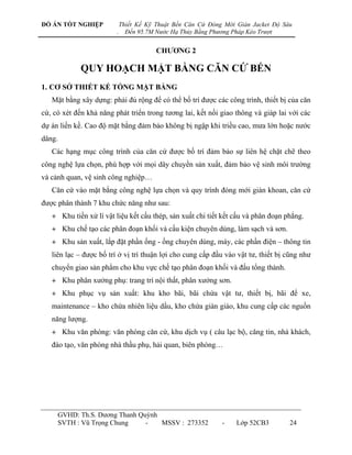 ĐỒ ÁN TỐT NGHIỆP             Thiết Kế Kỹ Thuật Bến Căn Cứ Đóng Mới Giàn Jacket Độ Sâu
                         .     Đến 95.7M Nước Hạ Thủy Bằng Phương Pháp Kéo Trượt


                                         CHƢƠNG 2

             QUY HOẠCH MẶT BẰNG CĂN CỨ BẾN
1. CƠ SỞ THIẾT KẾ TỔNG MẶT BẰNG
   Mặt bằng xây dựng: phải đủ rộng để có thể bố trí đƣợc các công trình, thiết bị của căn
cứ, có xét đến khả năng phát triển trong tƣơng lai, kết nối giao thông và giáp lai với các
dự án liền kề. Cao độ mặt bằng đảm bảo không bị ngập khi triều cao, mƣa lớn hoặc nƣớc
dâng.
   Các hạng mục công trình của căn cứ đƣợc bố trí đảm bảo sự liên hệ chặt chẽ theo
công nghệ lựa chọn, phù hợp với mọi dây chuyền sản xuất, đảm bảo vệ sinh môi trƣờng
và cảnh quan, vệ sinh công nghiệp…
   Căn cứ vào mặt bằng công nghệ lựa chọn và quy trình đóng mới giàn khoan, căn cứ
đƣợc phân thành 7 khu chức năng nhƣ sau:
   + Khu tiền xử lí vật liệu kết cấu thép, sản xuất chi tiết kết cấu và phân đoạn phẳng.
   + Khu chế tạo các phân đoạn khối và cấu kiện chuyên dùng, làm sạch và sơn.
   + Khu sản xuất, lắp đặt phần ống - ống chuyên dùng, máy, các phần điện – thông tin
   liên lạc – đƣợc bố trí ở vị trí thuận lợi cho cung cấp đầu vào vật tƣ, thiết bị cũng nhƣ
   chuyển giao sản phẩm cho khu vực chế tạo phân đoạn khối và đấu tổng thành.
   + Khu phân xƣởng phụ: trang trí nội thất, phân xƣởng sơn.
   + Khu phục vụ sản xuất: khu kho bãi, bãi chứa vật tƣ, thiết bị, bãi để xe,
   maintenance – kho chứa nhiên liệu dầu, kho chứa giàn giáo, khu cung cấp các nguồn
   năng lƣợng.
   + Khu văn phòng: văn phòng căn cứ, khu dịch vụ ( câu lạc bộ, căng tin, nhà khách,
   đào tạo, văn phòng nhà thầu phụ, hải quan, biên phòng…




     GVHD: Th.S. Dƣơng Thanh Quỳnh
     SVTH : Vũ Trọng Chung     -   MSSV : 273352              -    Lớp 52CB3        24
 