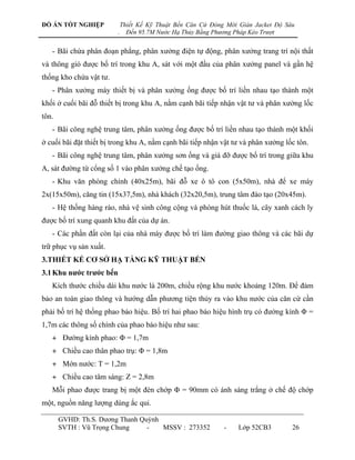 ĐỒ ÁN TỐT NGHIỆP             Thiết Kế Kỹ Thuật Bến Căn Cứ Đóng Mới Giàn Jacket Độ Sâu
                         .     Đến 95.7M Nước Hạ Thủy Bằng Phương Pháp Kéo Trượt


   - Bãi chứa phân đoạn phẳng, phân xƣởng điện tự động, phân xƣởng trang trí nội thất
và thông gió đƣợc bố trí trong khu A, sát với một đầu của phân xƣởng panel và gần hệ
thống kho chứa vật tƣ.
   - Phân xƣởng máy thiết bị và phân xƣởng ống đƣợc bố trí liền nhau tạo thành một
khối ở cuối bãi đỗ thiết bị trong khu A, nằm cạnh bãi tiếp nhận vật tƣ và phân xƣởng lốc
tôn.
   - Bãi công nghệ trung tâm, phân xƣởng ống đƣợc bố trí liền nhau tạo thành một khối
ở cuối bãi đặt thiết bị trong khu A, nằm cạnh bãi tiếp nhận vật tƣ và phân xƣởng lốc tôn.
   - Bãi công nghệ trung tâm, phân xƣởng sơn ống và giá đỡ đƣợc bố trí trong giữa khu
A, sát đƣờng từ cổng số 1 vào phân xƣởng chế tạo ống.
   - Khu văn phòng chính (40x25m), bãi đỗ xe ô tô con (5x50m), nhà để xe máy
2x(15x50m), căng tin (15x37,5m), nhà khách (32x20,5m), trung tâm đào tạo (20x45m).
   - Hệ thống hàng rào, nhà vệ sinh công cộng và phòng hút thuốc lá, cây xanh cách ly
đƣợc bố trí xung quanh khu đất của dự án.
   - Các phần đất còn lại của nhà máy đƣợc bố trí làm đƣờng giao thông và các bãi dự
trữ phục vụ sản xuất.
3.THIẾT KẾ CƠ SỞ HẠ TẦNG KỸ THUẬT BẾN
3.1 Khu nƣớc trƣớc bến
   Kích thƣớc chiều dài khu nƣớc là 200m, chiều rộng khu nƣớc khoảng 120m. Để đảm
bảo an toàn giao thông và hƣớng dẫn phƣơng tiện thủy ra vào khu nƣớc của căn cứ cần
phải bố trí hệ thống phao báo hiệu. Bố trí hai phao báo hiệu hình trụ có đƣờng kính Φ =
1,7m các thông số chính của phao báo hiệu nhƣ sau:
   + Đƣờng kính phao: Φ = 1,7m
   + Chiều cao thân phao trụ: Φ = 1,8m
   + Mớn nƣớc: T = 1,2m
   + Chiều cao tâm sáng: Z = 2,8m
   Mỗi phao đƣợc trang bị một đèn chớp Φ = 90mm có ánh sáng trắng ở chế độ chớp
một, nguồn năng lƣợng dùng ắc qui.

       GVHD: Th.S. Dƣơng Thanh Quỳnh
       SVTH : Vũ Trọng Chung     -   MSSV : 273352            -    Lớp 52CB3        26
 