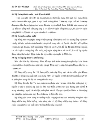 ĐỒ ÁN TỐT NGHIỆP             Thiết Kế Kỹ Thuật Bến Căn Cứ Đóng Mới Giàn Jacket Độ Sâu
                         .     Đến 95.7M Nước Hạ Thủy Bằng Phương Pháp Kéo Trượt


3.4 Hệ thống thoát nƣớc và xử lý nƣớc thải
     Trên toàn căn cứ bố trí hai mạng lƣới độc lập kiểu mạng lƣới cụt, mỗi mạng thoát
nƣớc cho nửa khu vực, gồm 1 trục chính đƣờng kính D1000 tại đoạn cuối và D800 tại
đoạn đầu đều đƣợc chôn ngầm trong đất, các tuyến nhánh đƣợc thiết kế kiểu mƣơng hở.
Độ dốc dọc cống thiết kế tƣơng ứng là 1% đối với tuyến cống D1000; 1,5% đối với tuyến
cống D800 và 2% đối với tuyến rãnh hở B = 600mm.
3.5 Hệ thống hào công nghệ
   Hệ thống hào công nghệ dùng để lắp đặt cáp cấp điện hạ thế, các đƣờng ống cấp nƣớc
và cấp khí các loại đến toàn bộ các công trình trong căn cứ. Do đó cần thiết kế loại hào
công nghệ có 2 ngăn, một ngăn rộng 95cm và sâu 97,5cm để lắp đặt các đƣờng ống dẫn
khí các loại và đƣờng ống dẫn nƣớc, một ngăn rộng 40cm và sâu 97,5cm để lắp đặt hệ
thống cáp điện hạ thế. Tổng chiều dài tuyến hào công nghệ là 3369,5m.
3.6 Hệ thống cấp điện và chiếu sáng
   Nhu cầu tiêu thụ điện năng: Theo kết quả tính toán (trong phần phụ lục kèm theo)
công suất tiêu thụ điện năng của toàn căn cứ đóng mới và sửa chữa giàn khoan dầu khí là
12.000KW
   Hệ thống điện trung thế: Hệ thống điện nhà máy đóng mới và sửa chữa giàn khoan
dầu khí có tổng công suất tính toán là 12 MW, lấy nguồn từ lƣới điện trung thế 22KV tới
tủ phân phối trung thế đặt sát tƣờng rào nhà máy.
   Hệ thống điện hạ thế: Tại mỗi phân xƣởng hoặc khu vực đều có tủ điện phân phối lấy
nguồn từ các tủ điện hạ áp của các nhà máy biến áp khu vực qua đƣờng cáp hạ thế đi
trong hào công nghệ, các tủ điện phân phối này sẽ tiếp tục cấp điện tới các tủ điện động
lực của phân xƣởng, các máy điện hoặc các tủ điện nhỏ hơn.
   Hệ thống đèn chiếu sáng: Hệ thống chiếu sáng ngoài trời của nhà máy bao gồm 4 hệ
thống chiếu sáng là hệ thống chiếu sáng bảo vệ, hệ thống chiếu sáng đƣờng, hệ thống
chiếu sáng các bãi sản xuất và hệ thống chiếu sáng tổng thể.




     GVHD: Th.S. Dƣơng Thanh Quỳnh
     SVTH : Vũ Trọng Chung     -   MSSV : 273352               -   Lớp 52CB3        28
 