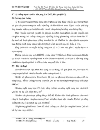 ĐỒ ÁN TỐT NGHIỆP            Thiết Kế Kỹ Thuật Bến Căn Cứ Đóng Mới Giàn Jacket Độ Sâu
                        .     Đến 95.7M Nước Hạ Thủy Bằng Phương Pháp Kéo Trượt


3.7 Hệ thống trạm cấp khí nén, oxy, khí CO2, khí gas (LPG)
3.8 Đƣờng giao thông
   Hệ thống đƣờng giao thông trong căn cứ phải đáp ứng đƣợc yêu cầu giao thông thuận
lợi giữa các phân xƣởng sản xuất, hệ thống các kho bãi với nhau. Ngoài ra còn phải đáp
ứng nhu cầu nhập nguyên vật liệu cho căn cứ bằng đƣờng bộ cũng nhƣ đƣờng thủy.
   Theo yêu cầu sản xuất của căn cứ, các cấu kiện bán thành phẩm cần vận chuyển giữa
các phân xƣởng, bãi chế tạo thông qua hệ thống đƣờng giao thông có kích thƣớc lớn. Ví
dụ nhƣ kích thƣớc phân đoạn phẳng lớn nhất lên tới 15x12m, do vậy mặt cắt ngang các
trục đƣờng chính trong căn cứ cần đƣợc thiết kế có quy mô rộng tối thiểu là 15m.
   Tổng chiều dài các tuyến đƣờng trong căn cứ là 2116m bao gồm 2 tuyến dọc và 4
tuyến ngang.
    Đƣờng cho cần trục xích LR1750 có sức nâng 750 tấn hoạt động xung quanh bãi chế
tạo Block và bãi đấu lắp tổng thành. Chiều dài từ đầu bãi chế tạo Block ra đến mép trong
của bãi đấu lắp tổng thành là 675m, chiều rộng mỗi bên là 30m.
3.9 Bãi các loại
   Bãi tiếp nhận vật liệu: Đảm bảo công tác dỡ hàng, cất giữ, phân loại, bảo quản và
cung ứng thép hình và thép tấm cho phân xƣởng tiền xử lí.
   Bãi tập kết phƣơng tiện: Đƣợc bố trí để cho các phƣơng tiện nhƣ cần cẩu, ô tô, xe
nâng hàng... đỗ khi không phục vụ sản xuất. Qui mô bãi tập kết phƣơng tiện dự kiến chọn
6440m2.
   Bãi công nghệ trung tâm: Có chức năng chế tạo sàn công nghệ trung tâm và dự trữ.
Qui mô bãi dự kiến chọn: 10127m2
   Bãi chứa các phân đoạn phẳng: Đƣợc thiết kế để chứa bán thành phẩm của căn cứ và
cũng là thành phẩm của phân xƣởng Panel khi chƣa đƣợc vận chuyển đến bãi gia công
chế tạo Block, có diện tích dự kiến 10715m2.
   Bãi gia công giàn khoan: Đƣợc bố trí để chế tạo các cấu kiện của giàn khoan. Qui mô
bãi dự kiến chọn 4495m2.


     GVHD: Th.S. Dƣơng Thanh Quỳnh
     SVTH : Vũ Trọng Chung     -   MSSV : 273352             -    Lớp 52CB3        29
 