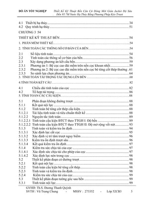 ĐỒ ÁN TỐT NGHIỆP                        Thiết Kế Kỹ Thuật Bến Căn Cứ Đóng Mới Giàn Jacket Độ Sâu
                                    .     Đến 95.7M Nước Hạ Thủy Bằng Phương Pháp Kéo Trượt


4.1 Thiết bị hạ thủy ................................................................................................. 34
4.2 Quy trình hạ thủy .............................................................................................. 51
CHƢƠNG 3 54
THIẾT KẾ KỸ THUẬT BẾN .................................................................................. 54
1. PHẦN MỀM THIẾT KẾ………………………………………………………………..54
2. TÍNH TOÁN CÁC THÔNG SỐ CƠ BẢN CỦA BẾN………………………………….54
2.1         Số liệu tính toán .......................................................................................... 54
2.2         Tính toán các thông số cơ bản của bến....................................................... 56
2.3         Xây dựng phƣơng án kết cấu bến................................................................ 59
2.3.1       Phƣơng án 1: Bệ cọc cao đài mềm trên nền cọc khoan nhồi ...................... 59
2.3.2       Phƣơng án 2: Bệ cọc cao đài mềm trên nền cọc bê tông cốt thép thƣờng . 61
2.3.3       So sánh lựa chọn phƣơng án....................................................................... 64
3. TÍNH TOÁN TẢI TRỌNG TÁC DỤNG LÊN BẾN …………………………...............68
4.TÍNH TOÁN KẾT CẤU…………………………………………………………………82
4.1           Chiều dài tính toán của cọc ...................................................................... 82
4.2           Tổ hợp tải trọng ........................................................................................ 86
5. TÍNH TOÁN CÁC CẤU KIỆN…………………………………………………………88
5.1           Phân đoạn không đƣờng trƣợt .................................................................. 88
5.1.1         Kết quả nội lực ......................................................................................... 88
5.1.2         Tính toán bê tông côt thép cấu kiện.......................................................... 88
5.1.2.1       Tài liệu tính toán và tiêu chuẩn thiết kế ................................................... 88
5.1.2.2       Nguyên tắc tính toán ................................................................................. 89
5.1.2.2.1     Tính toán cấu kiện BTCT theo TTGH I: Độ bền ..................................... 89
5.1.2.2.2     Tính toán cấu kiện BTCT theo TTGH II: Độ mở rộng vết nứt ................ 93
5.1.3         Tính toán và kiểm tra ổn định ................................................................... 94
5.1.3.1       Xác định lực cắt cọc ................................................................................. 95
5.1.3.2       Xác định vị trí tâm trƣợt nguy hiểm ......................................................... 96
5.1.3.3       Kiểm tra ổn định trƣợt sâu ........................................................................ 96
5.1.3.4       Kết quả kiểm tra ổn định .......................................................................... 97
5.1.4         Kiểm tra sức chịu tải của cọc ................................................................... 97
5.1.4.1       Xác định sức chịu tải cho phép của cọc ................................................... 97
5.1.4.2       Xác định lực nén trong cọc ...................................................................... 98
5.2           Thiết kế phân đoạn có đƣờng trƣợt ........................................................... 98
5.2.1         Kết quả nội lực ......................................................................................... 98
5.2.2         Tính toán cấu kiện bê tông cốt thép.......................................................... 98
5.2.3         Tính toán và kiểm tra ổn định................................................................... 98
5.2.4          Kiểm tra sức chịu tải của cọc................................................................... 99
5.3           Thiết kế phân đoạn tƣờng góc sau bến ..................................................... 99
5.3.1         Tính toán nội lực....................................................................................... 99
        GVHD: Th.S. Dƣơng Thanh Quỳnh
        SVTH : Vũ Trọng Chung     -   MSSV : 273352                                     -      Lớp 52CB3                 3
 