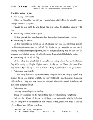 ĐỒ ÁN TỐT NGHIỆP              Thiết Kế Kỹ Thuật Bến Căn Cứ Đóng Mới Giàn Jacket Độ Sâu
                          .     Đến 95.7M Nước Hạ Thủy Bằng Phương Pháp Kéo Trượt


3.10 Phân xƣởng các loại
 Phân xƣởng sơ chế vật tƣ
   Nhiệm vụ: Đảm nhận công việc xử lý sẵn thép tấm và thép hình nhƣ gia nhiệt trƣớc
đánh gỉ, phun sơn và sấy khô.
   Nguyên tắc công nghệ chủ yếu: Tất cả thép nguyên liệu đều phải tiến hành xử lý bề
mặt.
 Phân xƣởng cắt thép, chế tạo vật tƣ
   Có chức năng cắt thép và chế tạo các phân đoạn phẳng kích thƣớc đến 15x12m.
 Phân xƣởng lốc, ép tôn
   Có chức năng nhận các chi tiết sau khi cắt, sử dụng máy chấn tôn, máy lốc để tạo hình
các bán thành phẩm theo yêu cầu thiết kế. Các chi tiết sau các công nghệ gia công này sẽ
sử dụng cho kết cấu thân phao (ponton), cho các dạng kết cấu bằng thép tấm uốn nhƣ: kết
cấu dạng ống (tubular), các chi tiết với hình bao có độ cong hai chiều hoặc ba chiều...
 Phân xƣởng chế tạo kết cấu ống
   Có chức năng nhận các chi tiết từ phần cắt, phân xƣởng uốn số 5 để chế tạo kết cấu
ống. Kiểm tra sắp xếp đồng bộ để phục vụ cho việc chế tạo chân đế của giàn khoan. Phối
hợp theo tiến độ để lắp ráp các cụm chi tiết khác để lắp ráp phần chân đế của giàn khoan.
 Phân xƣởng máy, thiết bị
   Có chức năng lắp đặt các loại thiết bị boong của giàn khoan, có trang bị một số máy
công cụ để gia công chế tạo cơ khí hỗ trợ cho việc lắp đặt – máy tiện, máy khoan, các
thiết bị cầm tay (máy mài, máy khoan), sử dụng một số máy hàn, mỏ cắt hơi cầm tay để
điều chỉnh trong khi lắp đặt.
 Phân xƣởng ống
   Gia công, chế tạo ống từ vật liệu ống
   Thử áp lực và các yêu cầu thử nghiệm khác theo quy trình thử ống và hệ thống.
   Phối hợp theo tiến độ để lắp ráp các hệ thống trong buồng máy, hệ điều khiển thủy
lực, các trang thiết bị sau khi lắp đặt phần lớn các bộ trên, giàn khoan đƣợc hạ thủy để
tiếp tục lắp và hoàn thiện tại bến căn cứ.

       GVHD: Th.S. Dƣơng Thanh Quỳnh
       SVTH : Vũ Trọng Chung     -   MSSV : 273352             -    Lớp 52CB3        30
 