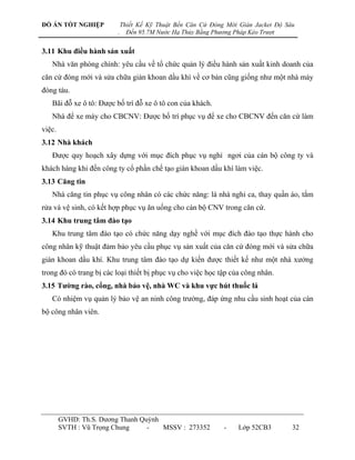 ĐỒ ÁN TỐT NGHIỆP             Thiết Kế Kỹ Thuật Bến Căn Cứ Đóng Mới Giàn Jacket Độ Sâu
                         .     Đến 95.7M Nước Hạ Thủy Bằng Phương Pháp Kéo Trượt


3.11 Khu điều hành sản xuất
   Nhà văn phòng chính: yêu cầu về tổ chức quản lý điều hành sản xuất kinh doanh của
căn cứ đóng mới và sửa chữa giàn khoan dầu khí về cơ bản cũng giống nhƣ một nhà máy
đóng tàu.
   Bãi đỗ xe ô tô: Đƣợc bố trí đỗ xe ô tô con của khách.
   Nhà để xe máy cho CBCNV: Đƣợc bố trí phục vụ để xe cho CBCNV đến căn cứ làm
việc.
3.12 Nhà khách
   Đƣợc quy hoạch xây dựng với mục đích phục vụ nghỉ ngơi của cán bộ công ty và
khách hàng khi đến công ty cổ phần chế tạo giàn khoan dầu khí làm việc.
3.13 Căng tin
   Nhà căng tin phục vụ công nhân có các chức năng: là nhà nghỉ ca, thay quần áo, tắm
rửa và vệ sinh, có kết hợp phục vụ ăn uống cho cán bộ CNV trong căn cứ.
3.14 Khu trung tâm đào tạo
   Khu trung tâm đào tạo có chức năng dạy nghề với mục đích đào tạo thực hành cho
công nhân kỹ thuật đảm bảo yêu cầu phục vụ sản xuất của căn cứ đóng mới và sửa chữa
giàn khoan dầu khí. Khu trung tâm đào tạo dự kiến đƣợc thiết kế nhƣ một nhà xƣởng
trong đó có trang bị các loại thiết bị phục vụ cho việc học tập của công nhân.
3.15 Tƣờng rào, cổng, nhà bảo vệ, nhà WC và khu vực hút thuốc lá
   Có nhiệm vụ quản lý bảo vệ an ninh công trƣờng, đáp ứng nhu cầu sinh hoạt của cán
bộ công nhân viên.




        GVHD: Th.S. Dƣơng Thanh Quỳnh
        SVTH : Vũ Trọng Chung     -   MSSV : 273352           -    Lớp 52CB3        32
 