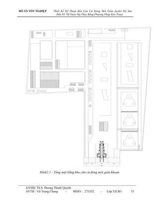 ĐỒ ÁN TỐT NGHIỆP        Thiết Kế Kỹ Thuật Bến Căn Cứ Đóng Mới Giàn Jacket Độ Sâu
                    .     Đến 95.7M Nước Hạ Thủy Bằng Phương Pháp Kéo Trượt




            Hình2.1 - Tổng mặt bằng khu căn cứ đóng mới giàn khoan



    GVHD: Th.S. Dƣơng Thanh Quỳnh
    SVTH : Vũ Trọng Chung     -   MSSV : 273352          -    Lớp 52CB3        33
 