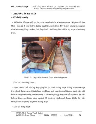 ĐỒ ÁN TỐT NGHIỆP             Thiết Kế Kỹ Thuật Bến Căn Cứ Đóng Mới Giàn Jacket Độ Sâu
                         .     Đến 95.7M Nước Hạ Thủy Bằng Phương Pháp Kéo Trượt


4 .PHƢƠNG ÁN HẠ THỦY
4.1 Thiết bị hạ thủy

 - Khối chân đế đƣợc chế tạo đƣợc chế tạo nằm luôn trên đƣờng trƣợt. Bộ phận để đƣa
khối chân đế di chuyển trên đƣờng trƣợt là Launch truss. Đây là một khung không gian
nằm bên trong lòng của kcđ, hai ống chính của khung làm nhiệm vụ trƣợt trên đƣờng
trƣợt.




               Hình 2.2 : Ống chính Launch Truss trên đường trượt

  - Cấu tạo của đƣờng trƣợt :

 + Gồm có các khối bê tông đƣợc ghép lại tạo thành đƣờng trƣợt, đƣờng trƣợt đƣợc đặt
trên nền đã đƣợc gia cố bởi các hàng cọc khoan nhồi chạy theo suốt đƣờng trƣợt. trên mặt
khối bê tông là ray trƣợt, trên ray trƣợt là các khối gỗ hộp đƣợc liên kết với nhau bởi các
bulong. Cuối cùng là đến máng trƣợt để đỡ ống trƣợt của Launch Truss. Khi hạ thủy các
khối gỗ làm nhiệm vụ trƣợt trên đƣờng trƣợt.

 + Cấu tạo máng trƣợt:


     GVHD: Th.S. Dƣơng Thanh Quỳnh
     SVTH : Vũ Trọng Chung     -   MSSV : 273352              -    Lớp 52CB3        34
 