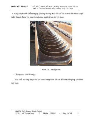 ĐỒ ÁN TỐT NGHIỆP             Thiết Kế Kỹ Thuật Bến Căn Cứ Đóng Mới Giàn Jacket Độ Sâu
                         .     Đến 95.7M Nước Hạ Thủy Bằng Phương Pháp Kéo Trượt


 + Máng trƣợt đƣợc chế tạo ngay tại công trƣờng. Khi chế tạo thì chia ra làm nhiều đoạn
ngắn. Sau đó đƣợc vận chuyển ra đƣờng trƣợt và hàn lại với nhau.




                                         Hình 2.3 : Máng trượt

   - Cấu tạo các khối bê tông :

    Các khối bê tông đƣợc chế tạo thành từng khối rồi sau đó đƣợc lắp ghép lại thành
một khối.




     GVHD: Th.S. Dƣơng Thanh Quỳnh
     SVTH : Vũ Trọng Chung     -   MSSV : 273352              -    Lớp 52CB3        35
 