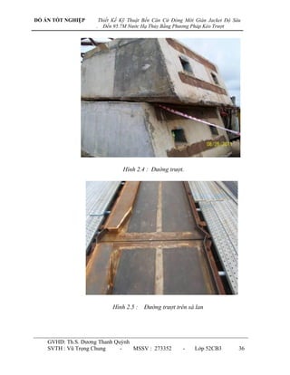 ĐỒ ÁN TỐT NGHIỆP        Thiết Kế Kỹ Thuật Bến Căn Cứ Đóng Mới Giàn Jacket Độ Sâu
                    .     Đến 95.7M Nước Hạ Thủy Bằng Phương Pháp Kéo Trượt




                                 Hình 2.4 : Đường trượt.




                             Hình 2.5 : Đường trượt trên sà lan




    GVHD: Th.S. Dƣơng Thanh Quỳnh
    SVTH : Vũ Trọng Chung     -   MSSV : 273352          -    Lớp 52CB3        36
 