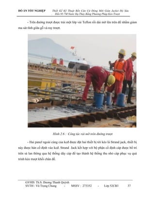 ĐỒ ÁN TỐT NGHIỆP             Thiết Kế Kỹ Thuật Bến Căn Cứ Đóng Mới Giàn Jacket Độ Sâu
                         .     Đến 95.7M Nước Hạ Thủy Bằng Phương Pháp Kéo Trượt


       - Trên đƣờng trƣợt đƣợc trải một lớp vải Teflon rồi dải mỡ lên trên để nhằm giảm
ma sát tĩnh giữa gỗ và ray trƣợt.




                             Hình 2.6 : Công tác rải mỡ trên đường trượt

       - Hai panel ngoài cùng của kcđ đƣợc đặt hai thiết bị tời kéo là Strand jack, thiết bị
này đƣợc hàn cố định vào kcđ. Strand Jack kết hợp với bộ phận cố định cáp đƣợc bố trí
trên sà lan thông qua hệ thống dây cáp để tạo thành hệ thống thu nhỏ cáp phục vụ quá
trình kéo trƣợt khối chân đế.




     GVHD: Th.S. Dƣơng Thanh Quỳnh
     SVTH : Vũ Trọng Chung     -   MSSV : 273352              -    Lớp 52CB3        37
 
