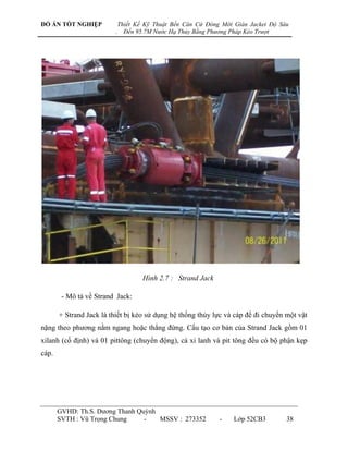 ĐỒ ÁN TỐT NGHIỆP             Thiết Kế Kỹ Thuật Bến Căn Cứ Đóng Mới Giàn Jacket Độ Sâu
                         .     Đến 95.7M Nước Hạ Thủy Bằng Phương Pháp Kéo Trượt




                                     Hình 2.7 : Strand Jack

        - Mô tả về Strand Jack:

       + Strand Jack là thiết bị kéo sử dụng hệ thống thủy lực và cáp để đi chuyển một vật
nặng theo phƣơng nằm ngang hoặc thẳng đứng. Cấu tạo cơ bản của Strand Jack gồm 01
xilanh (cố định) và 01 pittông (chuyển động), cả xi lanh và pit tông đều có bộ phận kẹp
cáp.




       GVHD: Th.S. Dƣơng Thanh Quỳnh
       SVTH : Vũ Trọng Chung     -   MSSV : 273352            -    Lớp 52CB3        38
 