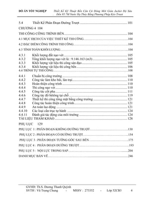 ĐỒ ÁN TỐT NGHIỆP                      Thiết Kế Kỹ Thuật Bến Căn Cứ Đóng Mới Giàn Jacket Độ Sâu
                                  .     Đến 95.7M Nước Hạ Thủy Bằng Phương Pháp Kéo Trượt


5.4          Thiết Kế Phân Đoạn Đƣờng Trƣợt ........................................................ 101
CHƢƠNG 4 104
THI CÔNG CÔNG TRÌNH BẾN........................................................................... 104
4.1 MỤC ĐỊCH CỦA VIỆC THIẾT KẾ THI CÔNG…………………………………….104
4.2 ĐẶC ĐIỂM CÔNG TRÌNH THI CÔNG……………………………………………..104
4.3 TÍNH TOÁN KHỐI LƢỢNG………………………………………………………...104
4.3.1        Khối lƣợng đất nạo vét ........................................................................... 105
4.3.2        Tổng khối lƣợng nạo vét là : 9.146.163 (m3) ......................................... 105
4.3.3        Khối lƣợng vật liệu thi công sàn đạo ...................................................... 105
4.3.4        Khối lƣợng vật liệu thi công bến ............................................................ 106
4.4 TRÌNH TỰ THI CÔNG………………………………………………………………108
4.4.1   Chuẩn bị công trƣờng ............................................................................. 108
4.4.2   Công tác làm kho bãi, lán trại ................................................................. 110
4.4.3   Hoàn thiện công trình ............................................................................. 110
4.4.4   Thi công nạo vét ..................................................................................... 110
4.4.5   Công tác cốt pha ..................................................................................... 111
4.4.6   Công tác đổ bêtông tại chỗ ..................................................................... 119
4.4.7   Thiết kế thi công tổng mặt bằng công trƣờng ........................................ 121
4.4.8   Công tác hoàn thiện công trình ............................................................... 121
4.4.9   An toàn lao động .................................................................................... 121
4.4.10  Các loại cần trục tự hành ....................................................................... 124
4.4.11  Đánh giá tác động của môi trƣờng ......................................................... 124
TÀI LIỆU THAM KHẢO ...................................................................................... 128
PHỤ LỤC           129
PHỤ LỤC 1 : PHÂN ĐOẠN KHÔNG ĐƢỜNG TRUỢT……………………………….130
PHỤ LỤC 2 : PHÂN ĐOẠN CÓ ĐƢỜNG TRƢỢT……………………………………..154
PHỤ LỤC 3 : PHÂN ĐOẠN TƢỜNG GÓC SAU BẾN ………………………………..175
PHỤ LỤC 4 : PHÂN ĐOẠN ĐƢỜNG TRƢỢT…………………………………………193
PHỤ LỤC 5 : NỘI LỰC TRONG SAP………….…………………………………........204
DANH MỤC BẢN VẼ…………………………………...................................................246




        GVHD: Th.S. Dƣơng Thanh Quỳnh
        SVTH : Vũ Trọng Chung     -   MSSV : 273352                               -     Lớp 52CB3                4
 