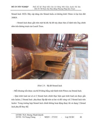 ĐỒ ÁN TỐT NGHIỆP             Thiết Kế Kỹ Thuật Bến Căn Cứ Đóng Mới Giàn Jacket Độ Sâu
                         .     Đến 95.7M Nước Hạ Thủy Bằng Phương Pháp Kéo Trượt


Strand Jack 1022t. Dây cáp dùng cho Strand Jacks có đƣờng kính 18mm và lực kéo đứt
380kN.

     - Strand Jack đƣợc gắn trên một bệ đỡ, bệ đỡ này đƣợc hàn cố định trên ống chính
nằm trên đƣờng trƣợt của Lauch Truss.




                                  Hình 2.8 : Bệ đỡ Strand Jack

 - Mỗi khoảng tiến đƣợc của KCĐ đúng bằng một hành trình Pitton của Strand Jack.

  - Quá trình load out sẽ có 2 Strand Jack chính thực hiện quá trình load out đƣợc gắn
trên Jacket, 2 Strand Jack phụ đƣợc lắp đặt trên sà lan và đối xứng với 2 Strand Jack trên
Jacket. Trong trƣờng hợp Strand Jack chính không hoạt động đƣợc thì sử dụng 2 Strand
Jack phụ để thay thế.


     GVHD: Th.S. Dƣơng Thanh Quỳnh
     SVTH : Vũ Trọng Chung     -   MSSV : 273352              -    Lớp 52CB3        40
 