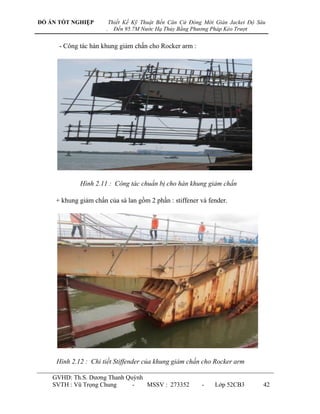 ĐỒ ÁN TỐT NGHIỆP           Thiết Kế Kỹ Thuật Bến Căn Cứ Đóng Mới Giàn Jacket Độ Sâu
                       .     Đến 95.7M Nước Hạ Thủy Bằng Phương Pháp Kéo Trượt


      - Công tác hàn khung giảm chấn cho Rocker arm :




             Hình 2.11 : Công tác chuẩn bị cho hàn khung giảm chấn

     + khung giảm chấn của sà lan gồm 2 phần : stiffener và fender.




     Hình 2.12 : Chi tiết Stiffender của khung giảm chấn cho Rocker arm

    GVHD: Th.S. Dƣơng Thanh Quỳnh
    SVTH : Vũ Trọng Chung     -   MSSV : 273352             -    Lớp 52CB3        42
 