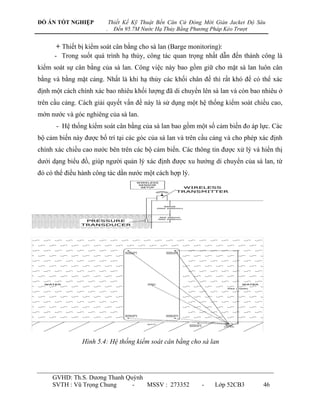 ĐỒ ÁN TỐT NGHIỆP            Thiết Kế Kỹ Thuật Bến Căn Cứ Đóng Mới Giàn Jacket Độ Sâu
                        .     Đến 95.7M Nước Hạ Thủy Bằng Phương Pháp Kéo Trượt


      + Thiết bị kiểm soát cân bằng cho sà lan (Barge monitoring):
      - Trong suốt quá trình hạ thủy, công tác quan trọng nhất dẫn đến thành công là
kiểm soát sự cân bằng của sà lan. Công việc này bao gồm giữ cho mặt sà lan luôn cân
bằng và bằng mặt cảng. Nhất là khi hạ thủy các khối chân đế thì rất khó để có thể xác
định một cách chính xác bao nhiêu khối lƣợng đã di chuyển lên sà lan và còn bao nhiêu ở
trên cầu cảng. Cách giải quyết vấn đề này là sử dụng một hệ thống kiểm soát chiều cao,
mớn nƣớc và góc nghiêng của sà lan.
      - Hệ thống kiểm soát cân bằng của sà lan bao gồm một số cảm biến đo áp lực. Các
bộ cảm biến này đƣợc bố trí tại các góc của sà lan và trên cầu cảng và cho phép xác định
chính xác chiều cao nƣớc bên trên các bộ cảm biến. Các thông tin đƣợc xử lý và hiển thị
dƣới dạng biểu đồ, giúp ngƣời quản lý xác định đƣợc xu hƣớng di chuyển của sà lan, từ
đó có thể điều hành công tác dằn nƣớc một cách hợp lý.




               Hình 5.4: Hệ thống kiểm soát cân bằng cho sà lan




     GVHD: Th.S. Dƣơng Thanh Quỳnh
     SVTH : Vũ Trọng Chung     -   MSSV : 273352             -    Lớp 52CB3        46
 