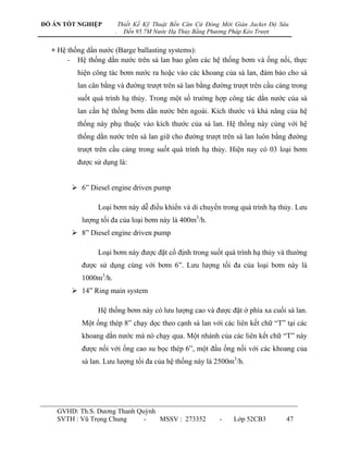 ĐỒ ÁN TỐT NGHIỆP           Thiết Kế Kỹ Thuật Bến Căn Cứ Đóng Mới Giàn Jacket Độ Sâu
                       .     Đến 95.7M Nước Hạ Thủy Bằng Phương Pháp Kéo Trượt


  + Hệ thống dằn nƣớc (Barge ballasting systems):
       - Hệ thống dằn nƣớc trên sà lan bao gồm các hệ thống bơm và ống nối, thực
          hiện công tác bơm nƣớc ra hoặc vào các khoang của sà lan, đảm bảo cho sà
          lan cân bằng và đƣờng trƣợt trên sà lan bằng đƣờng trƣợt trên cầu cảng trong
          suốt quá trình hạ thủy. Trong một số trƣờng hợp công tác dằn nƣớc của sà
          lan cần hệ thống bơm dằn nƣớc bên ngoài. Kích thƣớc và khả năng của hệ
          thống này phụ thuộc vào kích thƣớc của sà lan. Hệ thống này cùng với hệ
          thống dằn nƣớc trên sà lan giữ cho đƣờng trƣợt trên sà lan luôn bằng đƣờng
          trƣợt trên cầu cảng trong suốt quá trình hạ thủy. Hiện nay có 03 loại bơm
          đƣợc sử dụng là:


         6” Diesel engine driven pump

                Loại bơm này dễ điều khiển và di chuyển trong quá trình hạ thủy. Lƣu
           lƣợng tối đa của loại bơm này là 400m3/h.
         8” Diesel engine driven pump

                Loại bơm này đƣợc đặt cố định trong suốt quá trình hạ thủy và thƣờng
           đƣợc sử dụng cùng với bơm 6”. Lƣu lƣợng tối đa của loại bơm này là
           1000m3/h.
         14” Ring main system

                Hệ thống bơm này có lƣu lƣợng cao và đƣợc đặt ở phía xa cuối sà lan.
           Một ống thép 8” chạy dọc theo cạnh sà lan với các liên kết chữ “T” tại các
           khoang dằn nƣớc mà nó chạy qua. Một nhánh của các liên kết chữ “T” này
           đƣợc nối với ống cao su bọc thép 6”, một đầu ống nối với các khoang của
           sà lan. Lƣu lƣợng tối đa của hệ thống này là 2500m3/h.




    GVHD: Th.S. Dƣơng Thanh Quỳnh
    SVTH : Vũ Trọng Chung     -   MSSV : 273352             -    Lớp 52CB3        47
 