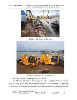 ĐỒ ÁN TỐT NGHIỆP            Thiết Kế Kỹ Thuật Bến Căn Cứ Đóng Mới Giàn Jacket Độ Sâu
                        .     Đến 95.7M Nước Hạ Thủy Bằng Phương Pháp Kéo Trượt




                               Hình 2.16: Hệ thống bơm dằn nước




                              Hình 2.17: Bơm đặt trên sàn của sà lan
   + Hệ thống neo giữ sà lan (Barge mooring systems)
      Hệ thống neo giữ sà lan có nhiệm vụ giữ cho sà lan không bị dịch chuyển dƣới tác
dụng của sóng, gió và dòng chảy trong khu cảng (chủ yếu là dòng chảy vì sóng trong
cảng rất nhỏ). Hệ thống này bao gồm các tời neo đặt trên cầu cảng, hệ thống dây neo, hệ

     GVHD: Th.S. Dƣơng Thanh Quỳnh
     SVTH : Vũ Trọng Chung     -   MSSV : 273352             -    Lớp 52CB3        48
 