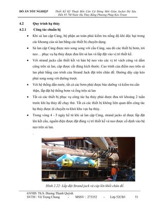 ĐỒ ÁN TỐT NGHIỆP                   Thiết Kế Kỹ Thuật Bến Căn Cứ Đóng Mới Giàn Jacket Độ Sâu
                               .     Đến 95.7M Nước Hạ Thủy Bằng Phương Pháp Kéo Trượt


4.2         Quy trình hạ thủy
4.2.1       Công tác chuẩn bị
           Khi sà lan cập Cảng, bộ phận an toàn phải kiểm tra nồng độ khí độc hại trong
            các khoang của sà lan bằng các thiết bị chuyên dụng.
           Sà lan cập Cảng đƣợc neo song song với cầu Cảng, sau đó các thiết bị bơm, tời
            neo… phục vụ hạ thủy đƣợc đƣa lên sà lan và lắp đặt vào vị trí thiết kế.
           Với strand jacks cần thiết kết và hàn bệ neo vào các vị trí vách cứng và dầm
            cứng trên sà lan, cáp đƣợc cắt đúng kích thƣớc. Cao trình của điểm neo trên sà
            lan phải bằng cao trình của Strand Jack đặt trên chân đế. Đƣờng dây cáp kéo
            phải song song với đƣờng trƣợt.
           Với hệ thống dằn nƣớc, tất cả các bơm phải đƣợc bảo dƣỡng và kiểm tra cẩn
            thận, lắp đặt hệ thống bơm và ống trên sà lan
           Tất cả các thiết bị phục vụ công tác hạ thủy phải đƣợc đƣa tới khoảng 2 tuần
            trƣớc khi hạ thủy để chạy thử. Tất cả các thiết bị không liên quan đến công tác
            hạ thủy đƣợc di chuyển ra khỏi khu vực hạ thủy.
           Trong vòng 4 - 5 ngày kể từ khi sà lan cập Cảng, strand jacks sẽ đƣợc lắp đặt
            lên kết cấu, nguồn điện đƣợc đặt đúng vị trí thiết kế và neo đƣợc cố định vào bệ
            neo trên sà lan.
            .




                      Hình 2.22: Lắp đặt Strand jack và cáp lên khối chân đế.

        GVHD: Th.S. Dƣơng Thanh Quỳnh
        SVTH : Vũ Trọng Chung     -   MSSV : 273352                 -    Lớp 52CB3        51
 