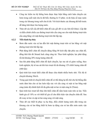 ĐỒ ÁN TỐT NGHIỆP                Thiết Kế Kỹ Thuật Bến Căn Cứ Đóng Mới Giàn Jacket Độ Sâu
                            .     Đến 95.7M Nước Hạ Thủy Bằng Phương Pháp Kéo Trượt


           Công tác kiểm tra hệ thống bơm đƣợc thực hiện bằng cách luân chuyển các
            bơm trong suốt một chu kì đã biết, thƣờng là 15 phút, và đo hiệu số mực nƣớc
            trong các khoang trong suốt chu kì đó. Với kích thƣớc các khoang đã biết trƣớc
            dễ dàng tính đƣợc lƣu lƣợng nƣớc.
           Tháo dỡ các kết cấu đỡ khối chân đế (các gối đỡ và các liên kết khác). Lắp đặt
            và điều chỉnh chiều cao đƣờng trƣợt trên cầu cảng sao cho mặt đƣờng trƣợt trên
            cầu cảng bằng với mặt đƣờng trƣợt trên bãi lắp ráp.
4.2.2       Tiến hành hạ thủy
           Bơm dằn nƣớc vào sà lan đến khi mặt đƣờng trƣợt trên sà lan bằng với mặt
            đƣờng trƣợt trên bãi lắp ráp.
           Phát động khối chân đế chuyển động bằng 04 kích đẩy đặt phía sau chân đế,
            đồng thời khi đó Strand Jack cũng căng tải. Theo kinh nghiệm, lực phát động
            tối đa khoảng 20% trọng lƣợng chân đế.
           Sau khi phát động khối chân đế dịch chuyển, lực ma sát sẽ giảm xuống, theo
            kinh nghiệm, hệ số ma sát khi kéo trƣợt tối đa khoảng 12% khối lƣợng chân đế
            (480 tấn)
           Quá trình kéo trƣợt khối chân đế đƣợc chia thành nhiều bƣớc nhỏ. Tốc độ di
            chuyển khoảng 30m/h.
           Trong quá trình di chuyển khối chân đế có thể dừng lại để chờ cho hệ thống dằn
            nƣớc đảm bảo cho sà lan luôn tiếp xúc với cầu cảng và mặt sà lan bằng mặt
            cảng (mức độ chênh lệch tối đa giữa mặt sà lan và mặt cảng là 25mm).
           Quá trình kéo trƣợt kết thúc khi khối chân đế nằm hoàn toàn trên sà lan. Tiến
            hành gia cố 10% so với thiết kế gia cố cho điều kiện vận chuyển chân đế. Sau
            đó xoay sà lan và cập sà lan song song với mặt cảng.
           Tháo dỡ các thiết bị phục vụ hạ thủy, điều chỉnh lƣợng nƣớc dằn trong các
            khoang của sà lan bằng thiết bị bơm tự động của sà lan đến mớn nƣớc vận
            chuyển.


        GVHD: Th.S. Dƣơng Thanh Quỳnh
        SVTH : Vũ Trọng Chung     -   MSSV : 273352              -    Lớp 52CB3        52
 