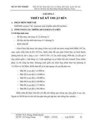 ĐỒ ÁN TỐT NGHIỆP              Thiết Kế Kỹ Thuật Bến Căn Cứ Đóng Mới Giàn Jacket Độ Sâu
                          .     Đến 95.7M Nước Hạ Thủy Bằng Phương Pháp Kéo Trượt


                                          CHƢƠNG 3

                        THIẾT KẾ KỸ THUẬT BẾN
1. PHẦN MỀM THIẾT KẾ
   SAP2000 version 7.42, Autocad, một số phần mềm hỗ trợ khác…
2. TÍNH TOÁN CÁC THÔNG SỐ CƠ BẢN CỦA BẾN
2.1 Số liệu tính toán
   -    Số liệu thủy văn (mục 4.3.2 chƣơng 1)
   -    Số liệu sàn lan tính toán (mục 4.1 chƣơng 2)
   -    Khối chân đế

   - Giàn Chim Sáo đƣợc xây dựng ở khu vực có độ sâu nƣớc trung bình (MSL) 95.7m,
mực nƣớc triều kiệt (LAT) 93.51m. Khối chân đế của giàn Chim Sáo có kích thƣớc
đƣờng biên là: dài x rộng x cao = 106.8 x 38 x 31.2m, khối lƣợng 3950 tấn, có cấu tạo 4
ống chính (gồm 1 mặt đứng và 3 mặt nghiêng) và có thêm kết cấu Launch Truss nhằm
phục vụ thi công hạ thủy. Khoảng cách giữa các đỉnh ống chính theo hai phƣơng là
12.192m và 18.288m. Khối chân đế có 6 mặt ngang với cao độ nhƣ sau:

        - Mặt D1 ở cao độ (+) 6.000 m
        - Mặt D2 ở cao độ (-) 10.000 m
        - Mặt D3 ở cao độ (-) 30.000 m
        - Mặt D4 ở cao độ (-) 50.000 m
        - Mặt D5 ở cao độ (-) 71.000 m
        - Mặt D6 ở cao độ (-) 90.540 m

       Khối chân đế đƣợc liên kết với đất nền thông qua móng cọc, bao gồm 6 cọc váy.
Ngoài ra, KCĐ còn có các kết cấu phụ nhƣ giá cập tàu, sàn chống lún, anodes,…




       GVHD: Th.S. Dƣơng Thanh Quỳnh
       SVTH : Vũ Trọng Chung     -   MSSV : 273352             -    Lớp 52CB3        54
 