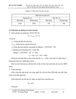 ĐỒ ÁN TỐT NGHIỆP             Thiết Kế Kỹ Thuật Bến Căn Cứ Đóng Mới Giàn Jacket Độ Sâu
                         .     Đến 95.7M Nước Hạ Thủy Bằng Phương Pháp Kéo Trượt


                          Bảng 3.2: Diện tích cản gió của tàu.

                                            Diện tích cản gió (m2)
                      Ngang tầu, Aq                                    Dọc tầu ,An
            Đầy hàng               Không hàng              Đầy hàng              Không hàng
               1650                    2560                   430                    540



2.2 Tính toán các thông số cơ bản của bến
 Chiều dài bến xác định theo 22TCN 207-92
                                Lb = Lt,max + d + ld
Trong đó:
    Lb: Chiều dài bến cần tính toán
    Lt,max: Chiều dài tàu cập bến tính toán.
    ld: Chiều dài dịch chuyển công nghệ tàu (Bảng 8 – 22TCN207 – 92)
    d: Khoảng cách dự phòng cho 1 tuyến bến
       (Bảng 8 – 22TCN207 – 92) d = 20m
                                 Lb = 160 + 10 + 2*8 = 186m
   Nhƣng do địa hình bến ta chọn chiều dài bến: Lb = 186m. Chia bến là 3 phân đoạn, 1
phân đoạn 65m,còn 2 phân đoạn 60,5m
   Nhƣ vậy khi tính toán cao độ đáy bến sẽ lấy số liệu mớn nƣớc đầy tải của tàu 10000
DWT.
 Chiều rộng bến
   Chiều rộng bến phụ thuộc vào công nghệ bốc xếp trên bến, điều kiện địa chất công
trình và mái dốc gầm bến.

   Chiều rộng bến cầu tầu dọc bờ đƣợc xác định theo công thức sau:

                                B = m.H

   Trong đó:

     GVHD: Th.S. Dƣơng Thanh Quỳnh
     SVTH : Vũ Trọng Chung     -   MSSV : 273352               -     Lớp 52CB3       56
 