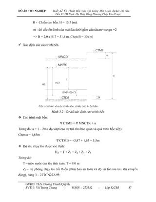 ĐỒ ÁN TỐT NGHIỆP               Thiết Kế Kỹ Thuật Bến Căn Cứ Đóng Mới Giàn Jacket Độ Sâu
                           .     Đến 95.7M Nước Hạ Thủy Bằng Phương Pháp Kéo Trượt


            H - Chiều cao bến. H = 15,7 (m).

            m - độ dốc ổn định của mái đất dƣới gầm cầu tầu,m= cotg =2

            => B = 2,0 x15.7 = 31,4 m. Chọn B = 30 (m)

 Xác định các cao trình bến.


                                                                           a
                                   mnctk

                                  mnttk


                                                                                h
                                           t
                                 hct
                  h0


                                        Z0+Z1+Z2+Z3

                                       ct®b                        Z4


                C¸c cao tr×nh vµ c¸c chiÒu s©u, chiÒu cao tr-íc bÕn.

                           Hình 3.2 - Sơ đồ xác định cao trình bến
 Cao trình mặt bến:
                                       ∇ CTMB = ∇ MNCTK + a
Trong đó: a = 1 – 2m ( độ vƣợt cao dự trữ cho bảo quản và quá trình bốc xếp).
Chọn a = 1,63m
                                 ∇ CTMB = +3,87 + 1,63 = 5,5m
 Độ sâu chạy tàu đƣợc xác định:
                                Hct = T + Z1 + Z2 + Z3 + Z0
Trong đó:
   T – mớn nƣớc của tàu tính toán, T = 9,0 m
   Z1 – dự phòng chạy tàu tối thiểu (đảm bảo an toàn và độ lái tốt của tàu khi chuyển
động), bảng 3 – 22TCN222-95:

     GVHD: Th.S. Dƣơng Thanh Quỳnh
     SVTH : Vũ Trọng Chung     -   MSSV : 273352                       -   Lớp 52CB3   57
 