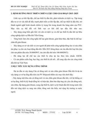 ĐỒ ÁN TỐT NGHIỆP               Thiết Kế Kỹ Thuật Bến Căn Cứ Đóng Mới Giàn Jacket Độ Sâu
                           .     Đến 95.7M Nước Hạ Thủy Bằng Phương Pháp Kéo Trượt


2. ĐỊNH HƢỚNG PHÁT TRIỂN CHIẾN LƢỢC CHO GIAI ĐOẠN 2015 -2025

      Lĩnh vực cơ khí lắp đặt, chế tạo thiết bị dầu khí, phát triểncăn cứ dịch vụ. Tập trung
đầu tƣ cơ sở vật chất để đẩy mạnh phát triển cơ khí lắp đặt, chế tạo thiết bị dầu khí, trở
thành ngành nghề kinh doanh chiếm tỷ trọng lớn trong doanh thu hàng năm của PVC.
Mục tiêu cụ thể đối với lĩnh vực cơ khí chế tạo dầu khí nhƣ sau:
-     Xây dựng cảng biển gắn liền với căn cứ dịch vụ và chế tạo thiết bị dầu khí tại Khu
công nghiệp dịch vụ Dầu khí Tiền Giang.
-     Từng bƣớc làm chủ công nghệ chế tạo giàn khoan, giàn khai thác, đặc biệt là chế tạo
chân đế giàn khoan
-     Xây dựng cơ sở vật chất và con ngƣời để phát triển công nghiệp đóng tàu và sửa chữa
tàu phục vụ cho các hoạt động dầu khí. Đến 2015 đóng đƣợc các tàu dầu khí loại lớn (tàu
chở sản phẩm dầu trên 30.000DWT, tàu chở dầu thô trên 100.000DWT).
-     Đủ năng lực để chế tạo các thiết bị chịu áp lực theo tiêu chuẩn ASEM.
-     Có sản phẩm cuốn ống, bọc ống, các thiết bị cắt nối…để cung cấp cho các công trình
dầu khí tại Việt Nam.
3.MỤC TIÊU XÂY DỰNG CÔNG TRÌNH

      Dự án đầu tƣ xây dựng Căn cứ đóng mới và sửa chữa giàn khoan Dầu khí là dự án
xây dựng cơ sở hạ tầng đầu tiên của PV Shipyard nhằm các mục tiêu dƣới đây:
    - Xây dựng một khu căn cứ đóng mới và sửa chữa giàn khoan dầu khí, với hệ thống cơ
sở hạ tầng, thiết bị kỹ thuật đồng bộ và hiện đại, đảm bảo đáp ứng các yêu cầu đóng mới,
sửa chữa, lắp dựng giàn khoan, cung cấp thiết bị, dịch vụ kỹ thuật dầu khí trong nƣớc tiến
đến mở rộng dịch vụ sang sửa chữa, đóng mới tầu biển, mở rộng thị trƣờng ra nƣớc
ngoài.




       GVHD: Th.S. Dƣơng Thanh Quỳnh
       SVTH : Vũ Trọng Chung     -   MSSV : 273352              -    Lớp 52CB3        6
 