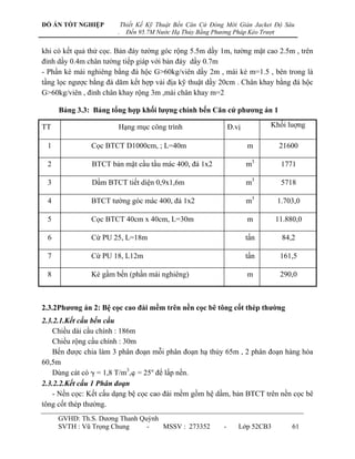 ĐỒ ÁN TỐT NGHIỆP           Thiết Kế Kỹ Thuật Bến Căn Cứ Đóng Mới Giàn Jacket Độ Sâu
                       .     Đến 95.7M Nước Hạ Thủy Bằng Phương Pháp Kéo Trượt


khi có kết quả thử cọc. Bản đáy tƣờng góc rộng 5.5m dầy 1m, tƣờng mặt cao 2.5m , trên
đỉnh dầy 0.4m chân tƣờng tiếp giáp với bản đáy dầy 0.7m
- Phần kè mái nghiêng bằng đá hộc G>60kg/viên dầy 2m , mái kè m=1.5 , bên trong là
tầng lọc ngƣợc bằng đá dăm kết hợp vải địa kỹ thuật dầy 20cm . Chân khay bằng đá hộc
G>60kg/viên , đỉnh chân khay rộng 3m ,mái chân khay m=2

     Bảng 3.3: Bảng tổng hợp khối lƣợng chính bến Căn cứ phƣơng án 1

TT                      Hạng mục công trình                     Đ.vị         Khối luợng

 1             Cọc BTCT D1000cm, ; L=40m                               m        21600

 2             BTCT bản mặt cầu tầu mác 400, đá 1x2                    m3       1771

 3             Dầm BTCT tiết diện 0,9x1,6m                             m3       5718

 4             BTCT tƣờng góc mác 400, đá 1x2                          m3      1.703,0

 5             Cọc BTCT 40cm x 40cm, L=30m                             m       11.880,0

 6             Cừ PU 25, L=18m                                         tấn      84,2

 7             Cừ PU 18, L12m                                          tấn      161,5

 8             Kè gầm bến (phần mái nghiêng)                           m        290,0



2.3.2Phƣơng án 2: Bệ cọc cao đài mềm trên nền cọc bê tông cốt thép thƣờng
2.3.2.1.Kết cấu bến cầu
    Chiều dài cầu chính : 186m
    Chiều rộng cầu chính : 30m
    Bến đƣợc chia làm 3 phân đoạn mỗi phân đoạn hạ thủy 65m , 2 phân đoạn hàng hóa
60,5m
    Dùng cát có  = 1,8 T/m3, = 25 để lấp nền.
2.3.2.2.Kết cấu 1 Phân đoạn
    - Nền cọc: Kết cấu dạng bệ cọc cao đài mềm gồm hệ dầm, bản BTCT trên nền cọc bê
tông cốt thép thƣờng.
     GVHD: Th.S. Dƣơng Thanh Quỳnh
     SVTH : Vũ Trọng Chung     -   MSSV : 273352            -      Lớp 52CB3        61
 