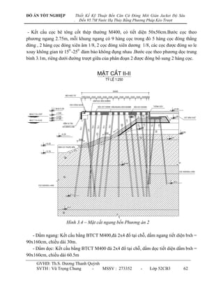 ĐỒ ÁN TỐT NGHIỆP            Thiết Kế Kỹ Thuật Bến Căn Cứ Đóng Mới Giàn Jacket Độ Sâu
                        .     Đến 95.7M Nước Hạ Thủy Bằng Phương Pháp Kéo Trượt


- Kết cấu cọc bê tông cốt thép thƣờng M400, có tiết diện 50x50cm.Bƣớc cọc theo
phƣơng ngang 2.75m, mỗi khung ngang có 9 hàng cọc trong đó 5 hàng cọc đóng thẳng
đứng , 2 hàng cọc đóng xiên âm 1/8, 2 cọc đóng xiên dƣơng 1/8, các cọc đƣợc đóng so le
xoay không gian từ 150 -250 đảm bảo không đụng nhau .Bƣớc cọc theo phƣơng dọc trung
bình 3.1m, riêng dƣới đƣờng trƣợt giữa của phân đoạn 2 đƣợc đóng bổ sung 2 hàng cọc.


                                       MÆT C¾T II-II




                    Hình 3.4 – Mặt cắt ngang bến Phương án 2

   - Dầm ngang: Kết cấu bằng BTCT M400,đá 2x4 đổ tại chỗ, dầm ngang tiết diện bxh =
90x160cm, chiều dài 30m.
   - Dầm dọc: Kết cấu bằng BTCT M400 đá 2x4 đổ tại chỗ, dầm dọc tiết diện dầm bxh =
90x160cm, chiều dài 60.5m
     GVHD: Th.S. Dƣơng Thanh Quỳnh
     SVTH : Vũ Trọng Chung     -   MSSV : 273352             -    Lớp 52CB3        62
 
