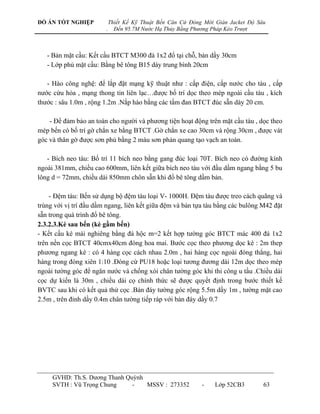 ĐỒ ÁN TỐT NGHIỆP            Thiết Kế Kỹ Thuật Bến Căn Cứ Đóng Mới Giàn Jacket Độ Sâu
                        .     Đến 95.7M Nước Hạ Thủy Bằng Phương Pháp Kéo Trượt



   - Bản mặt cầu: Kết cấu BTCT M300 đá 1x2 đổ tại chỗ, bản dầy 30cm
   - Lớp phủ mặt cầu: Bằng bê tông B15 dày trung bình 20cm

   - Hào công nghệ: để lắp đặt mạng kỹ thuật nhƣ : cấp điện, cấp nƣớc cho tàu , cấp
nƣớc cứu hỏa , mạng thong tin liên lạc…đƣợc bố trí dọc theo mép ngoài cầu tàu , kích
thƣớc : sâu 1.0m , rộng 1.2m .Nắp hào bằng các tấm đan BTCT đúc sẵn dày 20 cm.

    - Để đảm bảo an toàn cho ngƣời và phƣơng tiện hoạt động trên mặt cầu tàu , dọc theo
mép bến có bố trí gờ chắn xe bằng BTCT .Gờ chắn xe cao 30cm và rộng 30cm , đƣợc vát
góc và thân gờ đƣợc sơn phủ bằng 2 màu sơn phản quang tạo vạch an toàn.

   - Bích neo tàu: Bố trí 11 bích neo bằng gang đúc loại 70T. Bích neo có đƣờng kính
ngoài 381mm, chiều cao 600mm, liên kết giữa bích neo tàu với đầu dầm ngang bằng 5 bu
lông d = 72mm, chiều dài 850mm chôn sẵn khi đổ bê tông dầm bản.

    - Đệm tàu: Bến sử dụng bộ đệm tàu loại V- 1000H. Đệm tàu đƣợc treo cách quãng và
trùng với vị trí đầu dầm ngang, liên kết giữa đệm và bản tựa tàu bằng các bulông M42 đặt
sẵn trong quá trình đổ bê tông.
2.3.2.3.Kè sau bến (kè gầm bến)
- Kết cấu kè mái nghiêng bằng đá hộc m=2 kết hợp tƣờng góc BTCT mác 400 đá 1x2
trên nền cọc BTCT 40cmx40cm đóng hoa mai. Bƣớc cọc theo phƣơng dọc kè : 2m thep
phƣơng ngang kè : có 4 hàng cọc cách nhau 2.0m , hai hàng cọc ngoài đóng thẳng, hai
hàng trong đóng xiên 1:10 .Đóng cừ PU18 hoặc loại tƣơng đƣơng dài 12m dọc theo mép
ngoài tƣờng góc để ngăn nƣớc và chống xói chân tƣờng góc khi thi công u tầu .Chiều dài
cọc dự kiến là 30m , chiều dài cọ chính thức sẽ đƣợc quyết định trong bƣớc thiết kế
BVTC sau khi có kết quả thử cọc .Bản đáy tƣờng góc rộng 5.5m dầy 1m , tƣờng mặt cao
2.5m , trên đỉnh dầy 0.4m chân tƣờng tiếp ráp với bản đáy dầy 0.7




     GVHD: Th.S. Dƣơng Thanh Quỳnh
     SVTH : Vũ Trọng Chung     -   MSSV : 273352             -    Lớp 52CB3        63
 