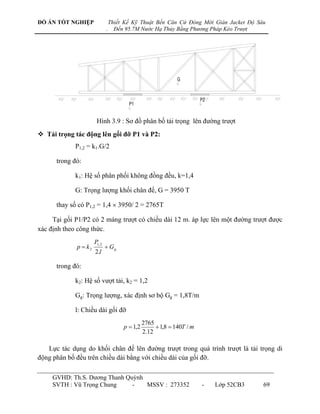 ĐỒ ÁN TỐT NGHIỆP                  Thiết Kế Kỹ Thuật Bến Căn Cứ Đóng Mới Giàn Jacket Độ Sâu
                              .     Đến 95.7M Nước Hạ Thủy Bằng Phương Pháp Kéo Trượt




                       Hình 3.9 : Sơ đồ phân bố tải trọng lên đƣờng trƣợt
 Tải trọng tác động lên gối đỡ P1 và P2:
             P1,2 = k1.G/2

      trong đó:

             k1: Hệ số phân phối không đồng đều, k=1,4

             G: Trọng lƣợng khối chân đế, G = 3950 T

      thay số có P1,2 = 1,4 3950/ 2 = 2765T

     Tại gối P1/P2 có 2 máng trƣợt có chiều dài 12 m. áp lực lên một đƣờng trƣợt đƣợc
xác định theo công thức.
                      P1, 2
             p  k2            Gg
                      2.l

      trong đó:

             k2: Hệ số vƣợt tải, k2 = 1,2

             Gg: Trọng lƣợng, xác định sơ bộ Gg = 1,8T/m

             l: Chiều dài gối đỡ
                                                 2765
                                       p  1,2         1,8  140T / m
                                                 2.12

   Lực tác dụng do khối chân đế lên đƣờng trƣợt trong quá trình trƣợt là tải trọng di
động phân bố đều trên chiều dài bằng với chiều dài của gối đỡ.

     GVHD: Th.S. Dƣơng Thanh Quỳnh
     SVTH : Vũ Trọng Chung     -   MSSV : 273352                         -   Lớp 52CB3   69
 