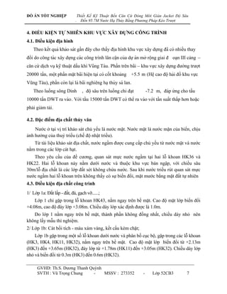 ĐỒ ÁN TỐT NGHIỆP                  Thiết Kế Kỹ Thuật Bến Căn Cứ Đóng Mới Giàn Jacket Độ Sâu
                              .     Đến 95.7M Nước Hạ Thủy Bằng Phương Pháp Kéo Trượt


4. ĐIỀU KIỆN TỰ NHIÊN KHU VỰC XÂY DỰNG CÔNG TRÌNH
4.1. Điều kiện địa hình
    Theo kế t quả khảo sát gầ n đây cho thấ y điạ hình khu vƣ̣c xây dƣ̣ng đã có nhiề u thay
đổ i do công tác xây dƣ̣ng các công trinh lân câ ̣n của dƣ̣ án mở rô ̣ng giai đ oạn III cảng –
                                          ̀
căn cƣ́ dich vu ̣ kỹ thuâ ̣t dầ u khí Vũng Tàu . Phầ n trên bai – khu vƣ̣c xây dƣ̣ng đƣờng trƣơ ̣t
           ̣                                                        ̃
20000 tấ n, mô ̣t phầ n mă ̣t bai hiê ̣n ta ̣i có cố t khoảng +5.5 m (Hê ̣ cao đô ̣ hải đồ khu vƣ̣c
                                  ̃
Vũng Tàu), phầ n còn la ̣i là bai nghiêng ha ̣ thủy sà lan.
                                   ̃
    Theo luồ ng sông Dinh          , đô ̣ sâu trên luồ ng chỉ đa ̣t       -7.2 m, đáp ƣ́ng cho tầ u
10000 tấ n DWT ra vào . Với tầ u 15000 tấ n DWT có thể ra vào với tầ n suấ t thấ p hơn hoă ̣c
phải giảm tải.

4.2. Đặc điểm địa chất thủy văn
    Nƣớc ở tại vị trí khảo sát chủ yếu là nƣớc mặt. Nƣớc mặt là nƣớc mặn của biển, chịu
ảnh hƣởng của thuỷ triều (chế độ nhật triều).
   Từ tài liệu khảo sát địa chất, nƣớc ngầm đƣợc cung cấp chủ yếu từ nƣớc mặt và nƣớc
nằm trong các lớp cát hạt.
   Theo yêu cầu của đề cƣơng, quan sát mực nƣớc ngầm tại hai lỗ khoan HK36 và
HK22. Hai lỗ khoan này nằm dƣới nƣớc và thuộc khu vực bán ngập, với chiều sâu
30m/lỗ địa chất là các lớp đất sét không chứa nƣớc. Sau khi nƣớc triều rút quan sát mực
nƣớc ngầm hai lỗ khoan trên không thấy có sự biến đổi, mặt mƣớc bằng mặt đất tự nhiên
4.3. Điều kiện địa chất công trình
1/ Lớp 1a: Đất lấp - đất, đá, gạch vỡ......;
    Lớp 1 chỉ gặp trong lỗ khoan HK43, nằm ngay trên bề mặt. Cao độ mặt lớp biến đổi
+4.08m, cao độ đáy lớp +3.08m. Chiều dày lớp xác định đƣợc là 1.0m.
   Do lớp 1 nằm ngay trên bề mặt, thành phần không đồng nhất, chiều dày nhỏ nên
không lấy mẫu thí nghiệm.
2/ Lớp 1b: Cát bồi tích - màu xám vàng, kết cấu kém chặt;
    Lớp 1b gặp trong một số lỗ khoan dƣới nƣớc và phân bố cục bộ, gặp trong các lỗ khoan
(HK3, HK4, HK11, HK32), nằm ngay trên bề mặt. Cao độ mặt lớp biến đổi từ +2.13m
(HK3) đến +3.65m (HK32), đáy lớp từ +1.78m (HK11) đến +3.05m (HK32). Chiều dày lớp
nhỏ và biến đổi từ 0.3m (HK3) đến 0.6m (HK32).

      GVHD: Th.S. Dƣơng Thanh Quỳnh
      SVTH : Vũ Trọng Chung     -   MSSV : 273352                        -      Lớp 52CB3          7
 