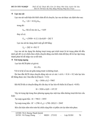 ĐỒ ÁN TỐT NGHIỆP            Thiết Kế Kỹ Thuật Bến Căn Cứ Đóng Mới Giàn Jacket Độ Sâu
                        .     Đến 95.7M Nước Hạ Thủy Bằng Phương Pháp Kéo Trượt


 Lực ma sát
    Lực ma sát xuất hiện khi khối chân đế di chuyển, lực ma sát đƣợc xác định nhƣ sau:
             Fms = (G + 4.l.Gg).kms

      trong đó:

             kms: Hệ số ma sát, kms = 0,05

      thay số có:

             Fms = (3950+ 4.12.1.8)0,05 = 202 T

      Lực ma sát tác dụng dƣới một gối đỡ bằng:

             fms = 202/ 4 =50.5 T
    Lực ma sát tác dụng lên đƣờng trƣợt trong quá trình trƣợt là tải trọng phân bố đều
dƣới gối đỡ và có chiều theo chiều chuyển động của khối chân đế.Quy đổ từ lực tập trung
thành phân bố để nhập vào sơ đồ tính.
 Tải trọng ngang
    Lực kéo KCĐ phải có giá trị:
                              H  P.k
   Với k là hệ số ma sát giữa máng trƣợt và đƣờng trƣợt .
    Do ban đầu KCĐ chƣa chuyển động nên nó có sức ì với k = 0.16  0.2 nên lực kéo
để thắng đƣợc sức ì ban đầu là (Chọn k = 0.2):
                                H0 = 3950 x 0,2 =790T
    Khi KCĐ đã có chuyển động thì cần duy trì lực kéo tối thiểu là (Chọn k =0.05):

                                H = 3950 x 0,05 = 197.5T
    Vậy tải trọng tập trung theo phƣơng ngang dọc một trục dầm đƣờng trƣợt khi kéo cấu
kiện:
    Tại mép ngoài bến : H = 790/2 = 395T

    Tại mép trong bến : H‟ = (790 -Fms) = (790 -202)/2 = 294T

    Khi cấu kiện nằm trên toàn bộ chiều rộng bến và phần còn lại nằm trên phao.

     GVHD: Th.S. Dƣơng Thanh Quỳnh
     SVTH : Vũ Trọng Chung     -   MSSV : 273352             -    Lớp 52CB3        70
 