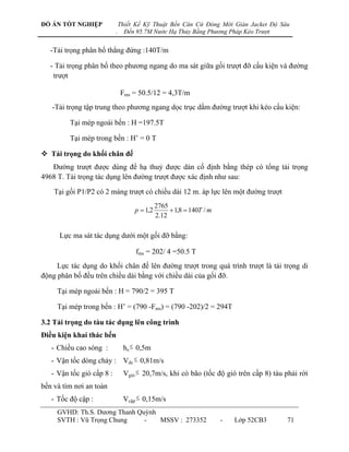 ĐỒ ÁN TỐT NGHIỆP               Thiết Kế Kỹ Thuật Bến Căn Cứ Đóng Mới Giàn Jacket Độ Sâu
                           .     Đến 95.7M Nước Hạ Thủy Bằng Phương Pháp Kéo Trượt


   -Tải trọng phân bố thẳng đứng :140T/m

   - Tải trọng phân bố theo phƣơng ngang do ma sát giữa gối trƣợt đỡ cấu kiện và đƣờng
    trƣợt

                               Fms = 50.5/12 = 4,3T/m
   -Tải trọng tập trung theo phƣơng ngang dọc trục dầm đƣờng trƣợt khi kéo cấu kiện:

         Tại mép ngoài bến : H =197.5T

         Tại mép trong bến : H‟ = 0 T

 Tải trọng do khối chân đế
   Đƣờng trƣợt đƣợc dùng để hạ thuỷ đƣợc dàn cố định bằng thép có tổng tải trọng
4968 T. Tải trọng tác dụng lên đƣờng trƣợt đƣợc xác định nhƣ sau:

    Tại gối P1/P2 có 2 máng trƣợt có chiều dài 12 m. áp lực lên một đƣờng trƣợt
                                              2765
                                    p  1,2         1,8  140T / m
                                              2.12

      Lực ma sát tác dụng dƣới một gối đỡ bằng:

                                    fms = 202/ 4 =50.5 T
     Lực tác dụng do khối chân đế lên đƣờng trƣợt trong quá trình trƣợt là tải trọng di
động phân bố đều trên chiều dài bằng với chiều dài của gối đỡ.

     Tại mép ngoài bến : H = 790/2 = 395 T

     Tại mép trong bến : H‟ = (790 -Fms) = (790 -202)/2 = 294T

3.2 Tải trọng do tàu tác dụng lên công trình
Điều kiện khai thác bến
   - Chiều cao sóng :           hs  0,5m
   - Vận tốc dòng chảy : Vdc  0,81m/s
   - Vận tốc gió cấp 8 :        Vgió  20,7m/s, khi có bão (tốc độ gió trên cấp 8) tàu phải rời
bến và tìm nơi an toàn
   - Tốc độ cập :               Vcập  0,15m/s
     GVHD: Th.S. Dƣơng Thanh Quỳnh
     SVTH : Vũ Trọng Chung     -   MSSV : 273352                      -   Lớp 52CB3    71
 