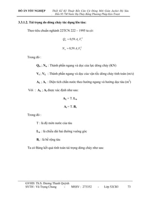 ĐỒ ÁN TỐT NGHIỆP             Thiết Kế Kỹ Thuật Bến Căn Cứ Đóng Mới Giàn Jacket Độ Sâu
                         .     Đến 95.7M Nước Hạ Thủy Bằng Phương Pháp Kéo Trượt


3.3.1.2. Tải trọng do dòng chảy tác dụng lên tàu:

      Theo tiêu chuẩn nghành 22TCN 222 – 1995 ta có:

                                    Qw  0,59. AL .Vt 2


                                    N w  0,59. At .VL2

      Trong đó :

             Qw ; Nw : Thành phần ngang và dọc của lực dòng chảy (KN)

             Vt ; VL : Thành phần ngang và dọc của vận tốc dòng chảy tính toán (m/s)

             AL ; At : Diện tích chắn nƣớc theo hƣớng ngang và hƣớng dọc tàu (m2)

       Với : AL ; At đƣợc xác định nhƣ sau:

                                    AL = T. Lw

                                     At = T. Bt

      Trong đó :

             T : là độ mớn nƣớc của tàu

             Lw : là chiều dài hai đƣờng vuông góc

             Bt : là bề rộng tàu

      Ta có Bảng kết quả tính toán tải trọng dòng chảy nhƣ sau:




     GVHD: Th.S. Dƣơng Thanh Quỳnh
     SVTH : Vũ Trọng Chung     -   MSSV : 273352              -    Lớp 52CB3        73
 